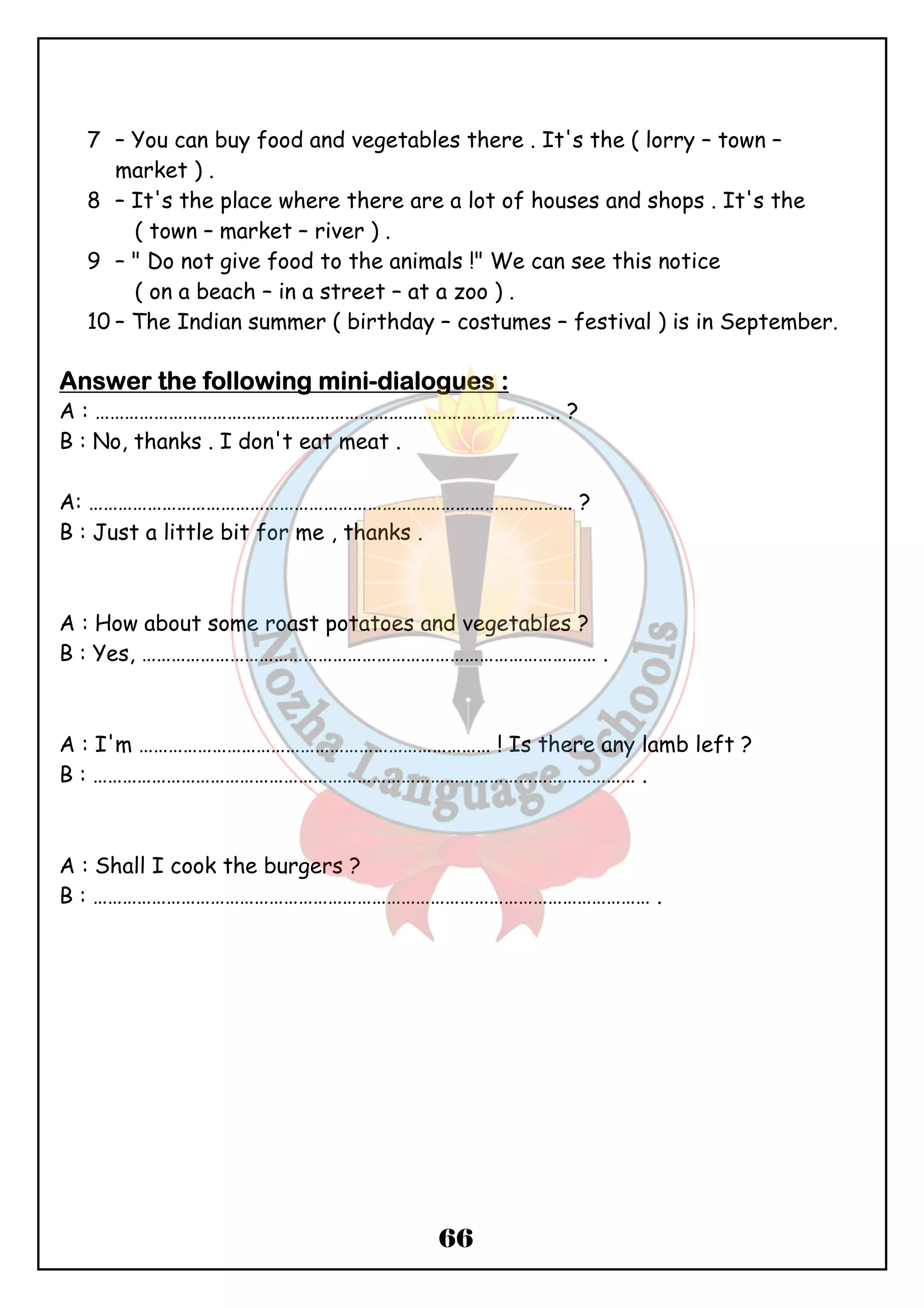 7 – You can buy food and vegetables there . It's the ( lorry – town – 
66 
market ) . 
8 – It's the place where there are a lot of houses and shops . It's the 
( town – market – river ) . 
9 – " Do not give food to the animals !" We can see this notice 
( on a beach – in a street – at a zoo ) . 
10 – The Indian summer ( birthday – costumes – festival ) is in September. 
AAAAnnnnsssswwwweeeerrrr tttthhhheeee ffffoooolllllllloooowwwwiiiinnnngggg mmmmiiiinnnni-ddddiiiiaaaalllloooogggguuuueeeessss :::: 
A : ………………………………………………………………………………….. ? 
B : No, thanks . I don't eat meat . 
A: ……………………………………………………………………………………… ? 
B : Just a little bit for me , thanks . 
A : How about some roast potatoes and vegetables ? 
B : Yes, ………………………………………………………………………………… . 
A : I'm ……………………………………………………………… ! Is there any lamb left ? 
B : ………………………………………………………………………………………………… . 
A : Shall I cook the burgers ? 
B : …………………………………………………………………………………………………… . 
 