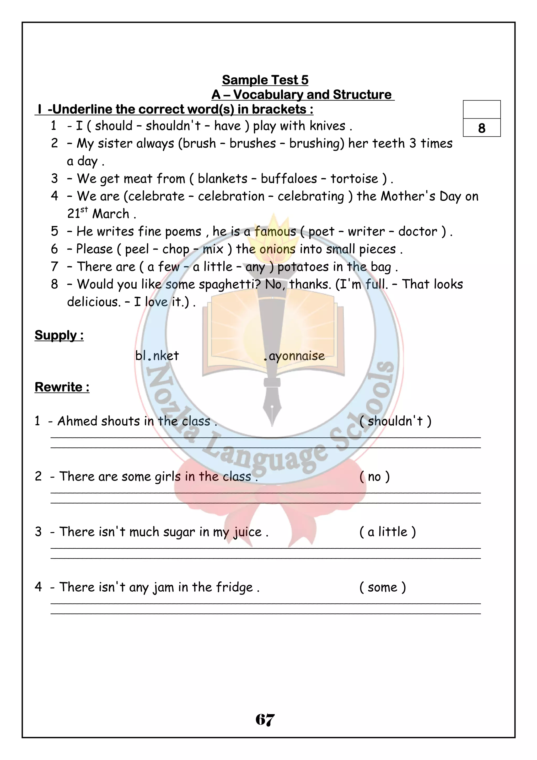 SSSSaaaammmmpppplllleeee TTTTeeeesssstttt 5 
AAAA – VVVVooooccccaaaabbbbuuuullllaaaarrrryyyy aaaannnndddd SSSSttttrrrruuuuccccttttuuuurrrreeee 
IIII -UUUUnnnnddddeeeerrrrlllliiiinnnneeee tttthhhheeee ccccoooorrrrrrrreeeecccctttt wwwwoooorrrrdddd((((ssss)))) iiiinnnn bbbbrrrraaaacccckkkkeeeettttssss :::: 
1 - I ( should – shouldn't – have ) play with knives . 
2 – My sister always (brush – brushes – brushing) her teeth 3 times 
67 
a day . 
8 
3 – We get meat from ( blankets – buffaloes – tortoise ) . 
4 – We are (celebrate – celebration – celebrating ) the Mother's Day on 
21st March . 
5 – He writes fine poems , he is a famous ( poet – writer – doctor ) . 
6 – Please ( peel – chop – mix ) the onions into small pieces . 
7 – There are ( a few – a little – any ) potatoes in the bag . 
8 – Would you like some spaghetti? No, thanks. (I'm full. – That looks 
delicious. – I love it.) . 
SSSSuuuuppppppppllllyyyy :::: 
bl.nket .ayonnaise 
RRRReeeewwwwrrrriiiitttteeee :::: 
1 - Ahmed shouts in the class . ( shouldn't ) 
_______________________________________________________________________________________________ 
_______________________________________________________________________________________________ 
2 - There are some girls in the class . ( no ) 
_______________________________________________________________________________________________ 
_______________________________________________________________________________________________ 
3 - There isn't much sugar in my juice . ( a little ) 
_______________________________________________________________________________________________ 
_______________________________________________________________________________________________ 
4 - There isn't any jam in the fridge . ( some ) 
_______________________________________________________________________________________________ 
_______________________________________________________________________________________________ 
 