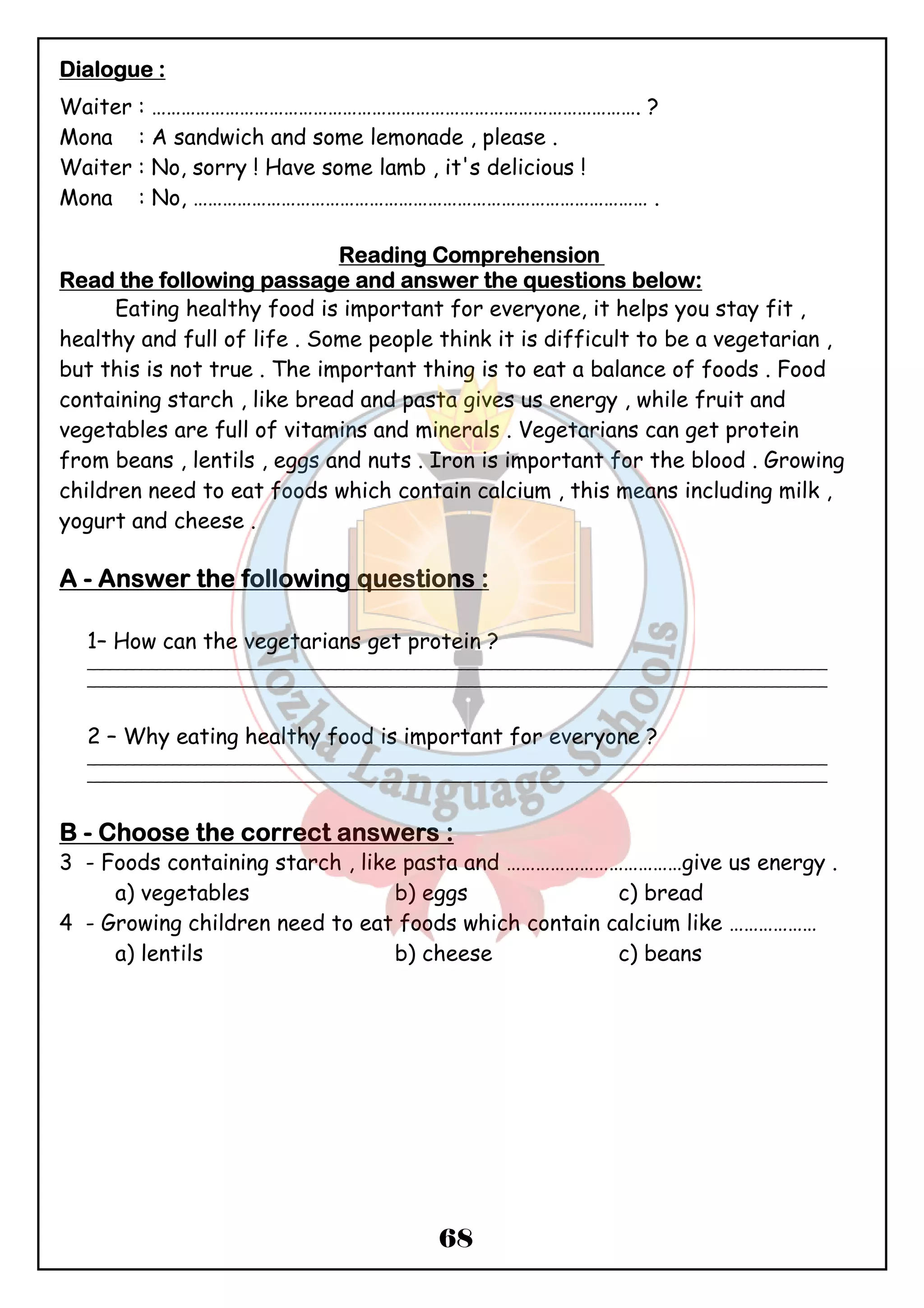 DDDDiiiiaaaalllloooogggguuuueeee :::: 
Waiter : ………………………………………………………………………………………. ? 
Mona : A sandwich and some lemonade , please . 
Waiter : No, sorry ! Have some lamb , it's delicious ! 
Mona : No, ………………………………………………………………………………… . 
RRRReeeeaaaaddddiiiinnnngggg CCCCoooommmmpppprrrreeeehhhheeeennnnssssiiiioooonnnn 
RRRReeeeaaaadddd tttthhhheeee ffffoooolllllllloooowwwwiiiinnnngggg ppppaaaassssssssaaaaggggeeee aaaannnndddd aaaannnnsssswwwweeeerrrr tttthhhheeee qqqquuuueeeessssttttiiiioooonnnnssss bbbbeeeelllloooowwww:::: 
Eating healthy food is important for everyone, it helps you stay fit , 
healthy and full of life . Some people think it is difficult to be a vegetarian , 
but this is not true . The important thing is to eat a balance of foods . Food 
containing starch , like bread and pasta gives us energy , while fruit and 
vegetables are full of vitamins and minerals . Vegetarians can get protein 
from beans , lentils , eggs and nuts . Iron is important for the blood . Growing 
children need to eat foods which contain calcium , this means including milk , 
yogurt and cheese . 
AAAA - AAAAnnnnsssswwwweeeerrrr tttthhhheeee ffffoooolllllllloooowwwwiiiinnnngggg qqqquuuueeeessssttttiiiioooonnnnssss :::: 
1– How can the vegetarians get protein ? 
_______________________________________________________________________________________________ 
_______________________________________________________________________________________________ 
2 – Why eating healthy food is important for everyone ? 
_______________________________________________________________________________________________ 
_______________________________________________________________________________________________ 
BBBB - CCCChhhhoooooooosssseeee tttthhhheeee ccccoooorrrrrrrreeeecccctttt aaaannnnsssswwwweeeerrrrssss : 
3 - Foods containing starch , like pasta and ………………………………give us energy . 
a) vegetables b) eggs c) bread 
4 - Growing children need to eat foods which contain calcium like ……………… 
a) lentils b) cheese c) beans 
68 
 