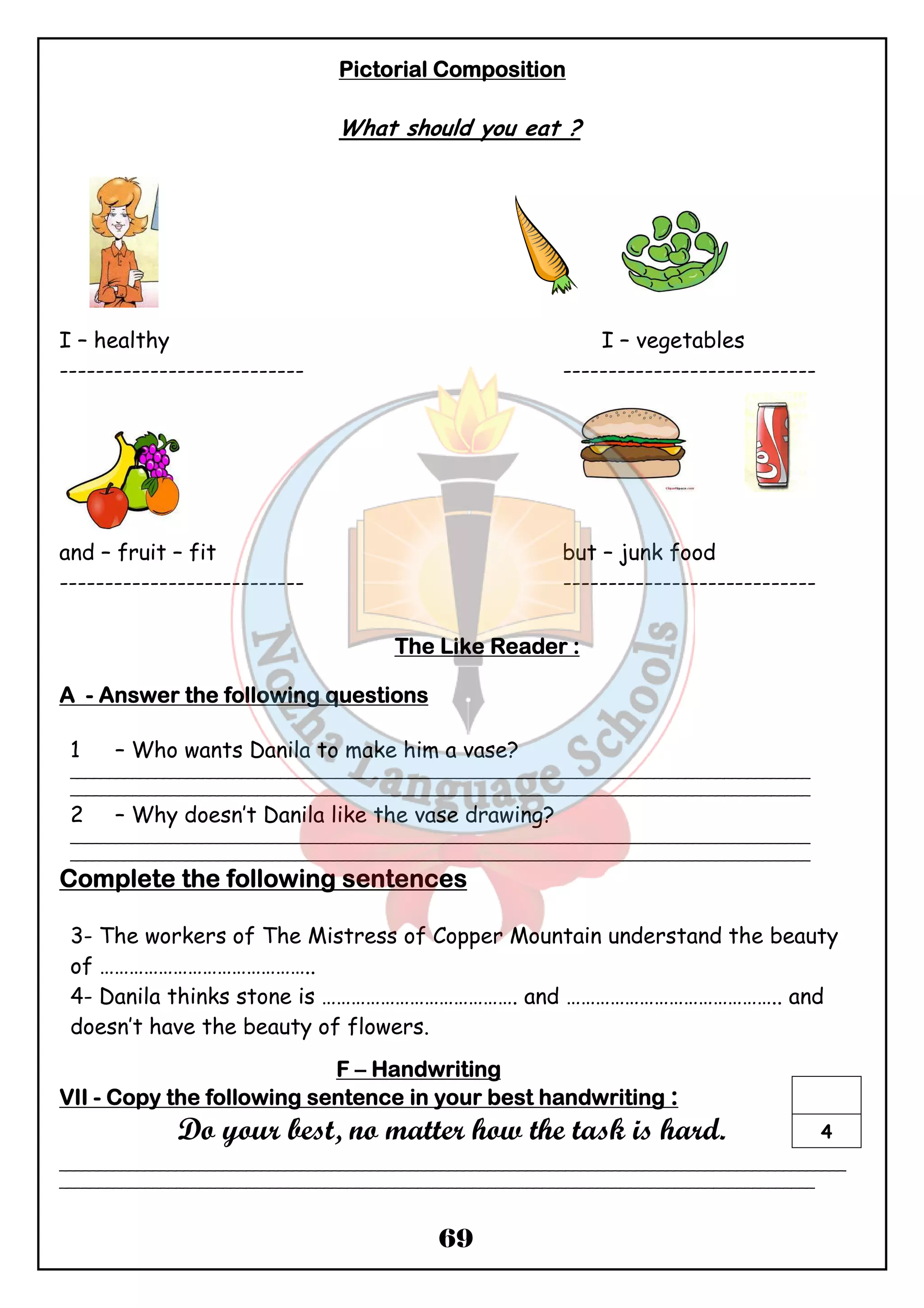 PPPPiiiiccccttttoooorrrriiiiaaaallll CCCCoooommmmppppoooossssiiiittttiiiioooonnnn 
What should you eat ? 
I – healthy I – vegetables 
--------------------------- ---------------------------- 
and – fruit – fit but – junk food 
--------------------------- ---------------------------- 
TTTThhhheeee LLLLiiiikkkkeeee RRRReeeeaaaaddddeeeerrrr :::: 
69 
AAAA - AAAAnnnnsssswwwweeeerrrr tttthhhheeee ffffoooolllllllloooowwwwiiiinnnngggg qqqquuuueeeessssttttiiiioooonnnnssss 
1 – Who wants Danila to make him a vase? 
_______________________________________________________________________________________________ 
_______________________________________________________________________________________________ 
2 – Why doesn’t Danila like the vase drawing? 
_______________________________________________________________________________________________ 
_______________________________________________________________________________________________ 
CCCCoooommmmpppplllleeeetttteeee tttthhhheeee ffffoooolllllllloooowwwwiiiinnnngggg sssseeeennnntttteeeennnncccceeeessss 
3- The workers of The Mistress of Copper Mountain understand the beauty 
of …………………………………….. 
4- Danila thinks stone is …………………………………. and …………………………………….. and 
doesn’t have the beauty of flowers. 
FFFF – HHHHaaaannnnddddwwwwrrrriiiittttiiiinnnngggg 
VVVVIIIIIIII - CCCCooooppppyyyy tttthhhheeee ffffoooolllllllloooowwwwiiiinnnngggg sssseeeennnntttteeeennnncccceeee iiiinnnn yyyyoooouuuurrrr bbbbeeeesssstttt hhhhaaaannnnddddwwwwrrrriiiittttiiiinnnngggg : 
Do your best, no matter how the task is hard. 
4 
_____________________________________________________________________________________________________ 
_________________________________________________________________________________________________ 
 