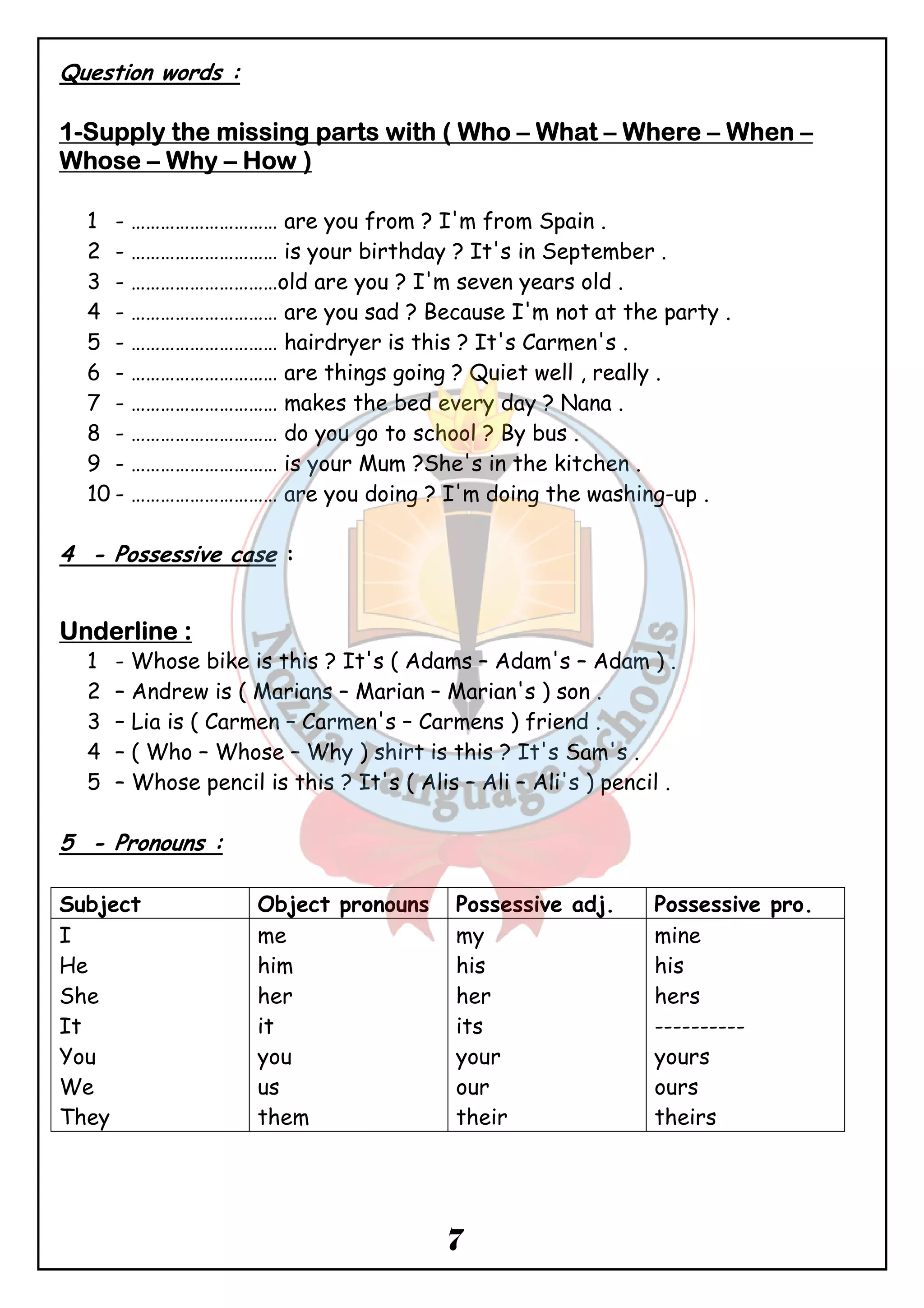 7 
Question words : 
1-SSSSuuuuppppppppllllyyyy tttthhhheeee mmmmiiiissssssssiiiinnnngggg ppppaaaarrrrttttssss wwwwiiiitttthhhh (((( WWWWhhhhoooo – WWWWhhhhaaaatttt – WWWWhhhheeeerrrreeee – WWWWhhhheeeennnn – 
WWWWhhhhoooosssseeee – Whhhhyyyy – HHHHoooowwww )))) 
1 - ………………………… are you from ? I'm from Spain . 
2 - ………………………… is your birthday ? It's in September . 
3 - …………………………old are you ? I'm seven years old . 
4 - ………………………… are you sad ? Because I'm not at the party . 
5 - ………………………… hairdryer is this ? It's Carmen's . 
6 - ………………………… are things going ? Quiet well , really . 
7 - ………………………… makes the bed every day ? Nana . 
8 - ………………………… do you go to school ? By bus . 
9 - ………………………… is your Mum ?She's in the kitchen . 
10 - ………………………… are you doing ? I'm doing the washing-up . 
4 - Possessive case : 
UUUUnnnnddddeeeerrrrlllliiiinnnneeee :::: 
1 - Whose bike is this ? It's ( Adams – Adam's – Adam ) . 
2 – Andrew is ( Marians – Marian – Marian's ) son . 
3 – Lia is ( Carmen – Carmen's – Carmens ) friend . 
4 – ( Who – Whose – Why ) shirt is this ? It's Sam's . 
5 – Whose pencil is this ? It's ( Alis – Ali – Ali's ) pencil . 
5 - Pronouns : 
Subject Object pronouns Possessive adj. Possessive pro. 
I 
me 
my 
mine 
He 
him 
his 
his 
She 
her 
her 
hers 
It 
it 
its 
---------- 
You 
you 
your 
yours 
We 
us 
our 
ours 
They 
them 
their 
theirs 
 