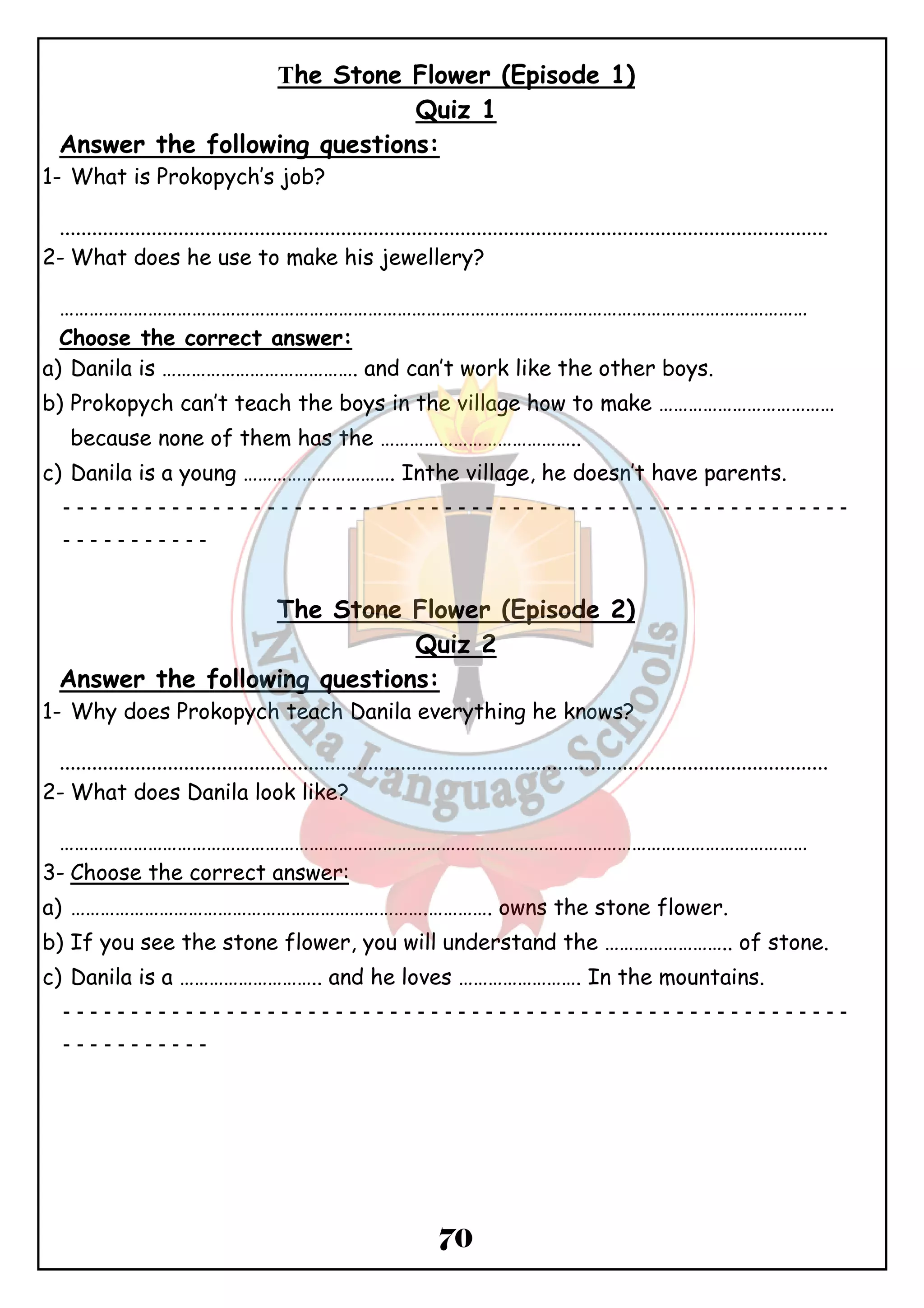 The Stone Flower (Episode 1) 
Quiz 1 
Answer the following questions: 
1- What is Prokopych’s job? 
.............................................................................................................................................. 
2-What does he use to make his jewellery? 
……………………………………………………………………………………………………………………………………… 
Choose the correct answer: 
a) Danila is …………………………………. and can’t work like the other boys. 
b) Prokopych can’t teach the boys in the village how to make ……………………………… 
because none of them has the ………………………………….. 
c) Danila is a young …………………………. Inthe village, he doesn’t have parents. 
ــــــــــــــــــــــــــــــــــــــــــــــــــــــــــ 
70 
ـــــــــــ 
The Stone Flower (Episode 2) 
Quiz 2 
Answer the following questions: 
1- Why does Prokopych teach Danila everything he knows? 
.............................................................................................................................................. 
2-What does Danila look like? 
……………………………………………………………………………………………………………………………………… 
3- Choose the correct answer: 
a) ……………………………………………………………….…………. owns the stone flower. 
b) If you see the stone flower, you will understand the …………………….. of stone. 
c) Danila is a ……………………….. and he loves ……………………. In the mountains. 
ــــــــــــــــــــــــــــــــــــــــــــــــــــــــــ 
ـــــــــــ 
 
