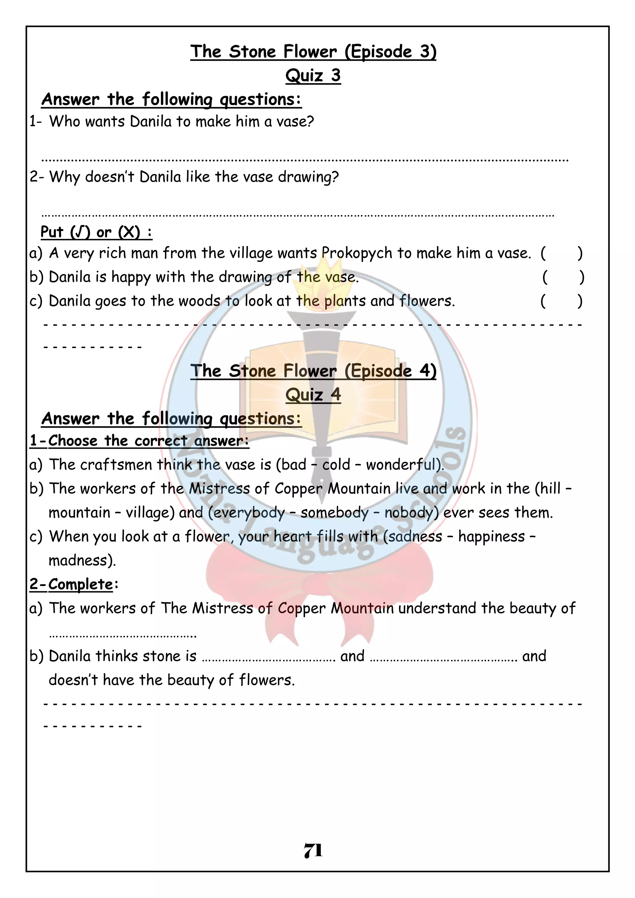 The Stone Flower (Episode 3) 
Quiz 3 
Answer the following questions: 
1- Who wants Danila to make him a vase? 
.............................................................................................................................................. 
2-Why doesn’t Danila like the vase drawing? 
……………………………………………………………………………………………………………………………………… 
Put (√) or (X) : 
a) A very rich man from the village wants Prokopych to make him a vase. ( ) 
b) Danila is happy with the drawing of the vase. ( ) 
c) Danila goes to the woods to look at the plants and flowers. ( ) 
ــــــــــــــــــــــــــــــــــــــــــــــــــــــــــ 
71 
ـــــــــــ 
The Stone Flower (Episode 4) 
Quiz 4 
Answer the following questions: 
1-Choose the correct answer: 
a) The craftsmen think the vase is (bad – cold – wonderful). 
b) The workers of the Mistress of Copper Mountain live and work in the (hill – 
mountain – village) and (everybody – somebody – nobody) ever sees them. 
c) When you look at a flower, your heart fills with (sadness – happiness – 
madness). 
2-Complete: 
a) The workers of The Mistress of Copper Mountain understand the beauty of 
…………………………………….. 
b) Danila thinks stone is …………………………………. and …………………………………….. and 
doesn’t have the beauty of flowers. 
ــــــــــــــــــــــــــــــــــــــــــــــــــــــــــ 
ـــــــــــ 
 