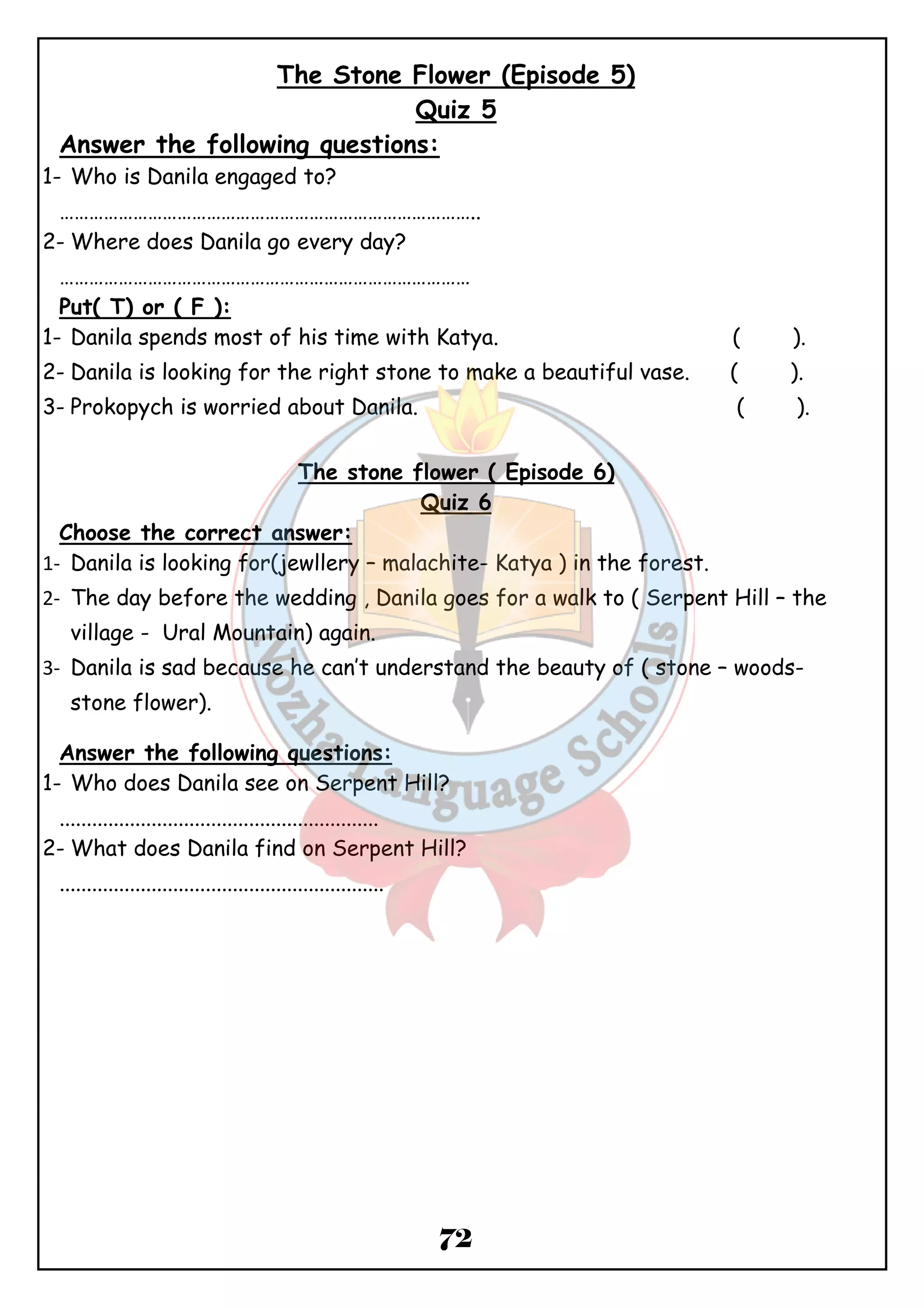 The Stone Flower (Episode 5) 
Quiz 5 
Answer the following questions: 
1- Who is Danila engaged to? 
………………………………………………………………………….. 
2-Where does Danila go every day? 
………………………………………………………………………… 
Put( T) or ( F ): 
1- Danila spends most of his time with Katya. ( ). 
2- Danila is looking for the right stone to make a beautiful vase. ( ). 
3- Prokopych is worried about Danila. ( ). 
The stone flower ( Episode 6) 
Quiz 6 
72 
Choose the correct answer: 
1- Danila is looking for(jewllery – malachite- Katya ) in the forest. 
2- The day before the wedding , Danila goes for a walk to ( Serpent Hill – the 
village - Ural Mountain) again. 
3- Danila is sad because he can’t understand the beauty of ( stone – woods-stone 
flower). 
Answer the following questions: 
1- Who does Danila see on Serpent Hill? 
........................................................... 
2-What does Danila find on Serpent Hill? 
............................................................ 
 
