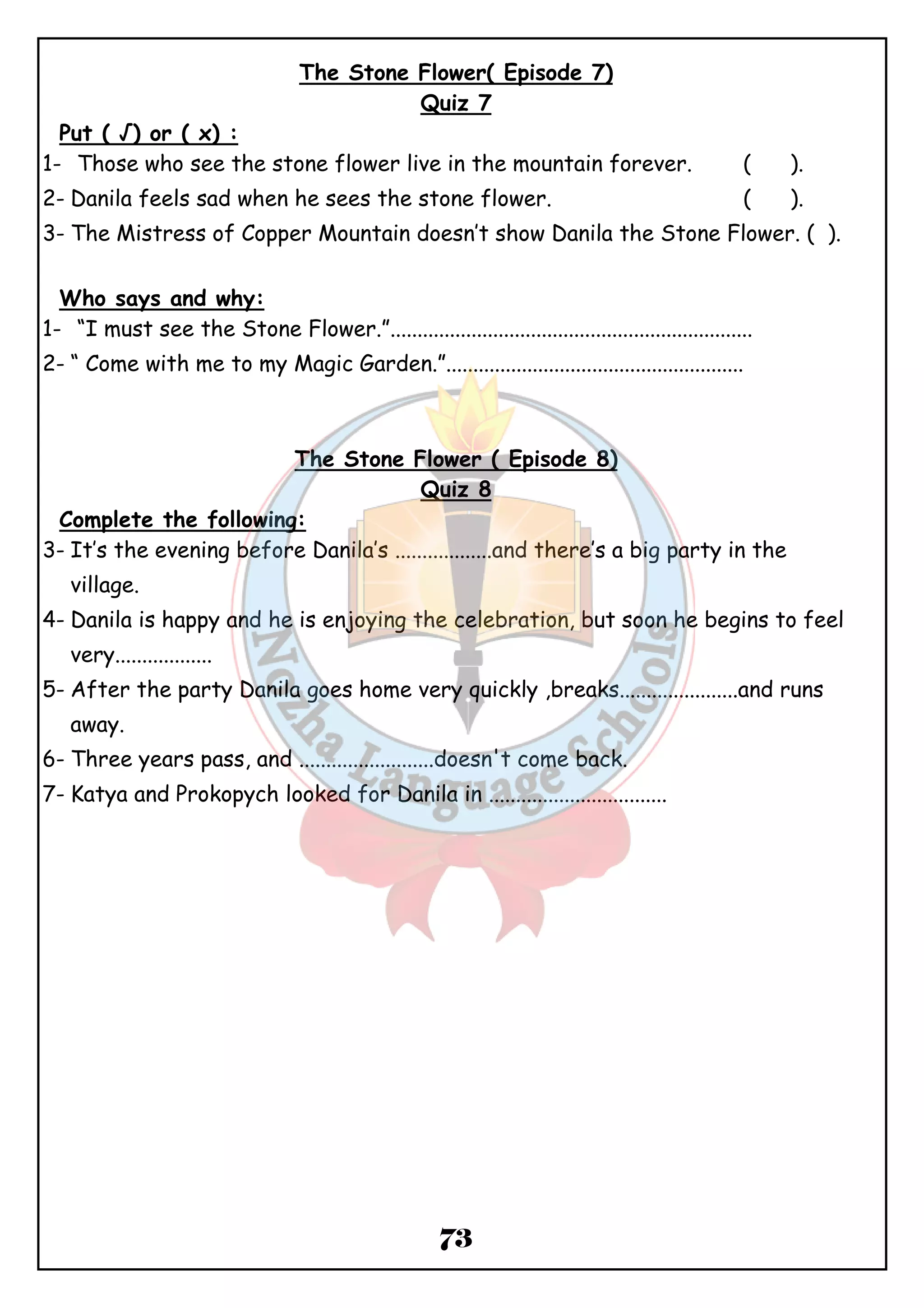 The Stone Flower( Episode 7) 
Quiz 7 
Put ( √) or ( x) : 
1- Those who see the stone flower live in the mountain forever. ( ). 
2- Danila feels sad when he sees the stone flower. ( ). 
3- The Mistress of Copper Mountain doesn’t show Danila the Stone Flower. ( ). 
Who says and why: 
1- “I must see the Stone Flower.”................................................................... 
2- “ Come with me to my Magic Garden.”....................................................... 
The Stone Flower ( Episode 8) 
Quiz 8 
Complete the following: 
3- It’s the evening before Danila’s ..................and there’s a big party in the 
73 
village. 
4- Danila is happy and he is enjoying the celebration, but soon he begins to feel 
very.................. 
5- After the party Danila goes home very quickly ,breaks......................and runs 
away. 
6- Three years pass, and .........................doesn't come back. 
7- Katya and Prokopych looked for Danila in ................................. 
 