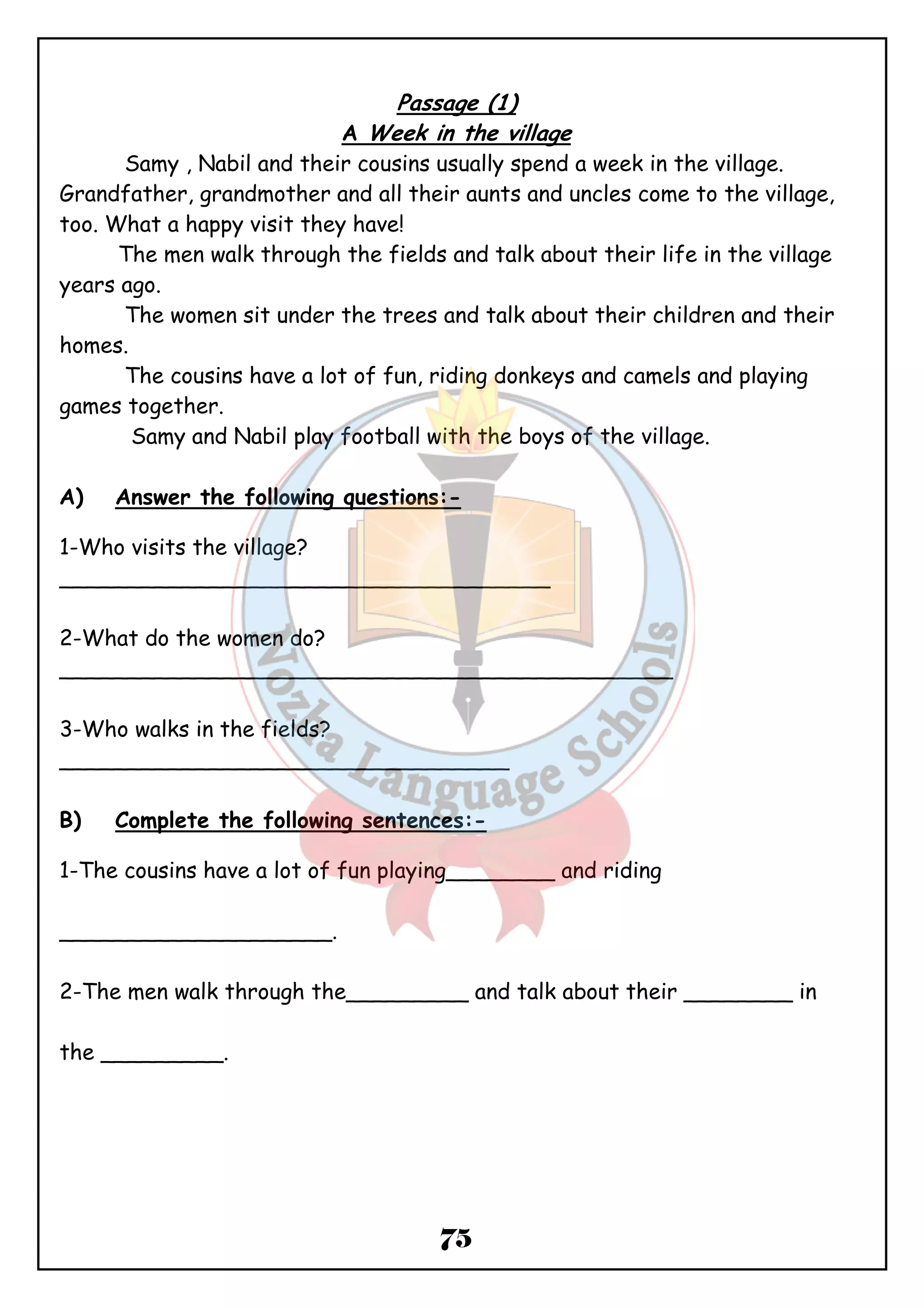 Passage (1) 
A Week in the village 
Samy , Nabil and their cousins usually spend a week in the village. 
Grandfather, grandmother and all their aunts and uncles come to the village, 
too. What a happy visit they have! 
The men walk through the fields and talk about their life in the village 
75 
years ago. 
The women sit under the trees and talk about their children and their 
homes. 
The cousins have a lot of fun, riding donkeys and camels and playing 
games together. 
Samy and Nabil play football with the boys of the village. 
A) Answer the following questions:- 
1-Who visits the village? 
____________________________________ 
2-What do the women do? 
_____________________________________________ 
3-Who walks in the fields? 
_________________________________ 
B) Complete the following sentences:- 
1-The cousins have a lot of fun playing________ and riding 
____________________. 
2-The men walk through the_________ and talk about their ________ in 
the _________. 
 