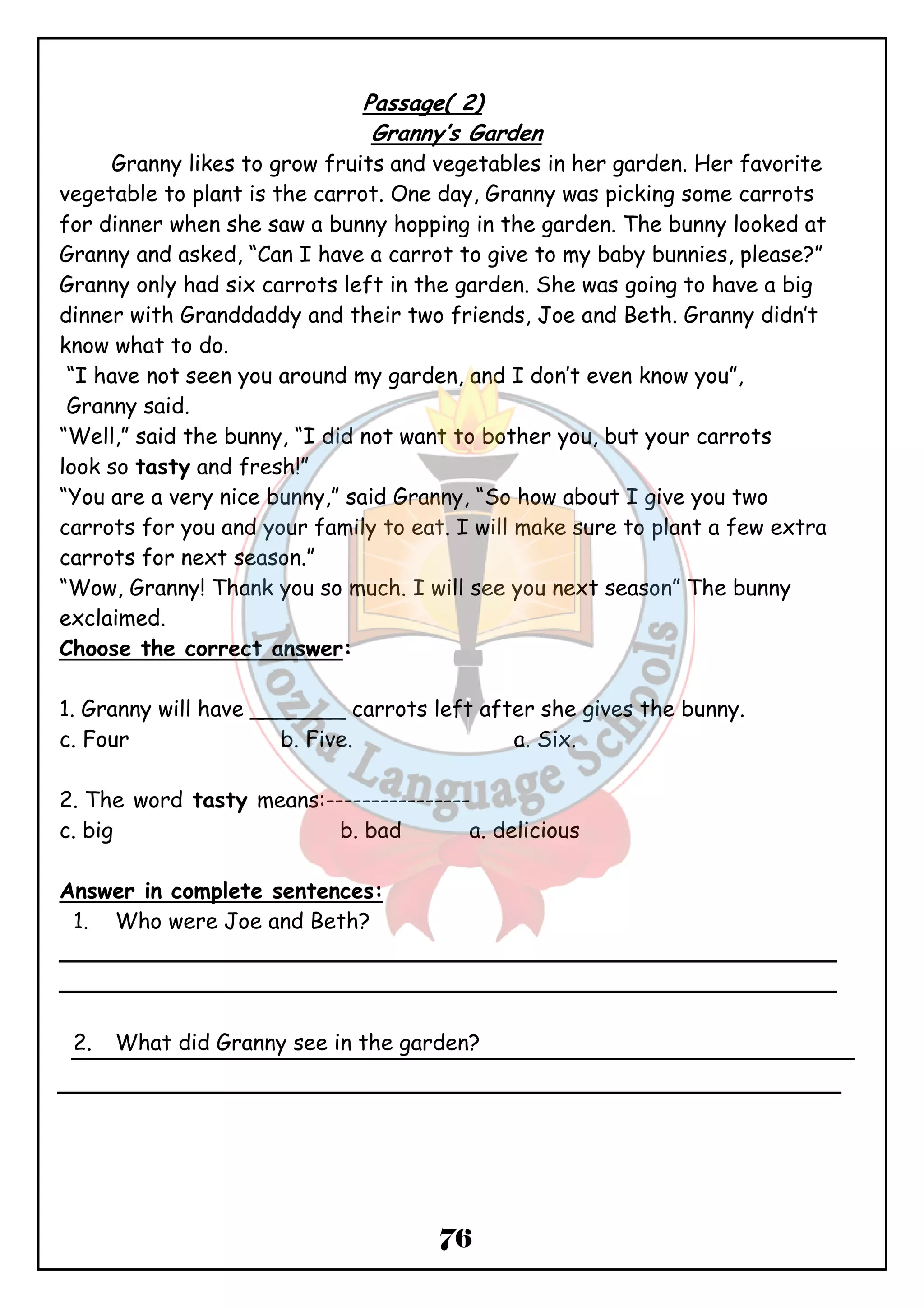 Passage( 2) 
Granny’s Garden 
Granny likes to grow fruits and vegetables in her garden. Her favorite 
vegetable to plant is the carrot. One day, Granny was picking some carrots 
for dinner when she saw a bunny hopping in the garden. The bunny looked at 
Granny and asked, “Can I have a carrot to give to my baby bunnies, please?” 
Granny only had six carrots left in the garden. She was going to have a big 
dinner with Granddaddy and their two friends, Joe and Beth. Granny didn’t 
know what to do. 
“I have not seen you around my garden, and I don’t even know you”, 
Granny said. 
“Well,” said the bunny, “I did not want to bother you, but your carrots 
look so tasty and fresh!” 
“You are a very nice bunny,” said Granny, “So how about I give you two 
carrots for you and your family to eat. I will make sure to plant a few extra 
carrots for next season.” 
“Wow, Granny! Thank you so much. I will see you next season” The bunny 
exclaimed. 
Choose the correct answer: 
1. Granny will have _______ carrots left after she gives the bunny. 
c. Four b. Five. a. Six. 
2. The word tasty means:---------------- 
c. big b. bad a. delicious 
Answer in complete sentences: 
1. Who were Joe and Beth? 
_________________________________________________________ 
_________________________________________________________ 
2. What did Granny see in the garden? 
76 
 