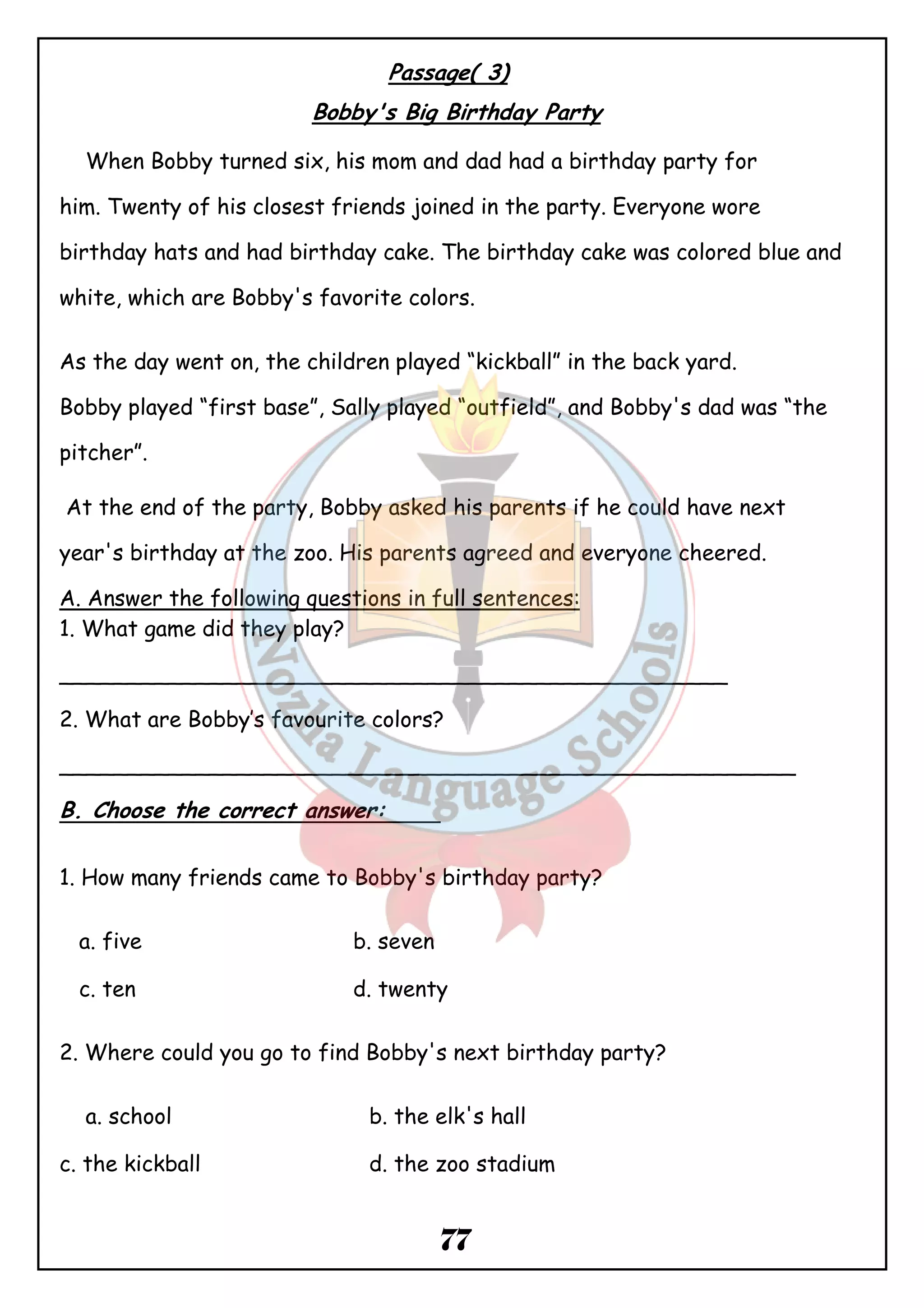 Passage( 3) 
Bobby's Big Birthday Party 
When Bobby turned six, his mom and dad had a birthday party for 
him. Twenty of his closest friends joined in the party. Everyone wore 
birthday hats and had birthday cake. The birthday cake was colored blue and 
white, which are Bobby's favorite colors. 
As the day went on, the children played “kickball” in the back yard. 
Bobby played “first base”, Sally played “outfield”, and Bobby's dad was “the 
pitcher”. 
At the end of the party, Bobby asked his parents if he could have next 
year's birthday at the zoo. His parents agreed and everyone cheered. 
A. Answer the following questions in full sentences: 
1. What game did they play? 
_________________________________________________ 
2. What are Bobby’s favourite colors? 
______________________________________________________ 
B. Choose the correct answer: 
1. How many friends came to Bobby's birthday party? 
a. five b. seven 
c. ten d. twenty 
2. Where could you go to find Bobby's next birthday party? 
a. school b. the elk's hall 
c. the kickball d. the zoo stadium 
77 
 