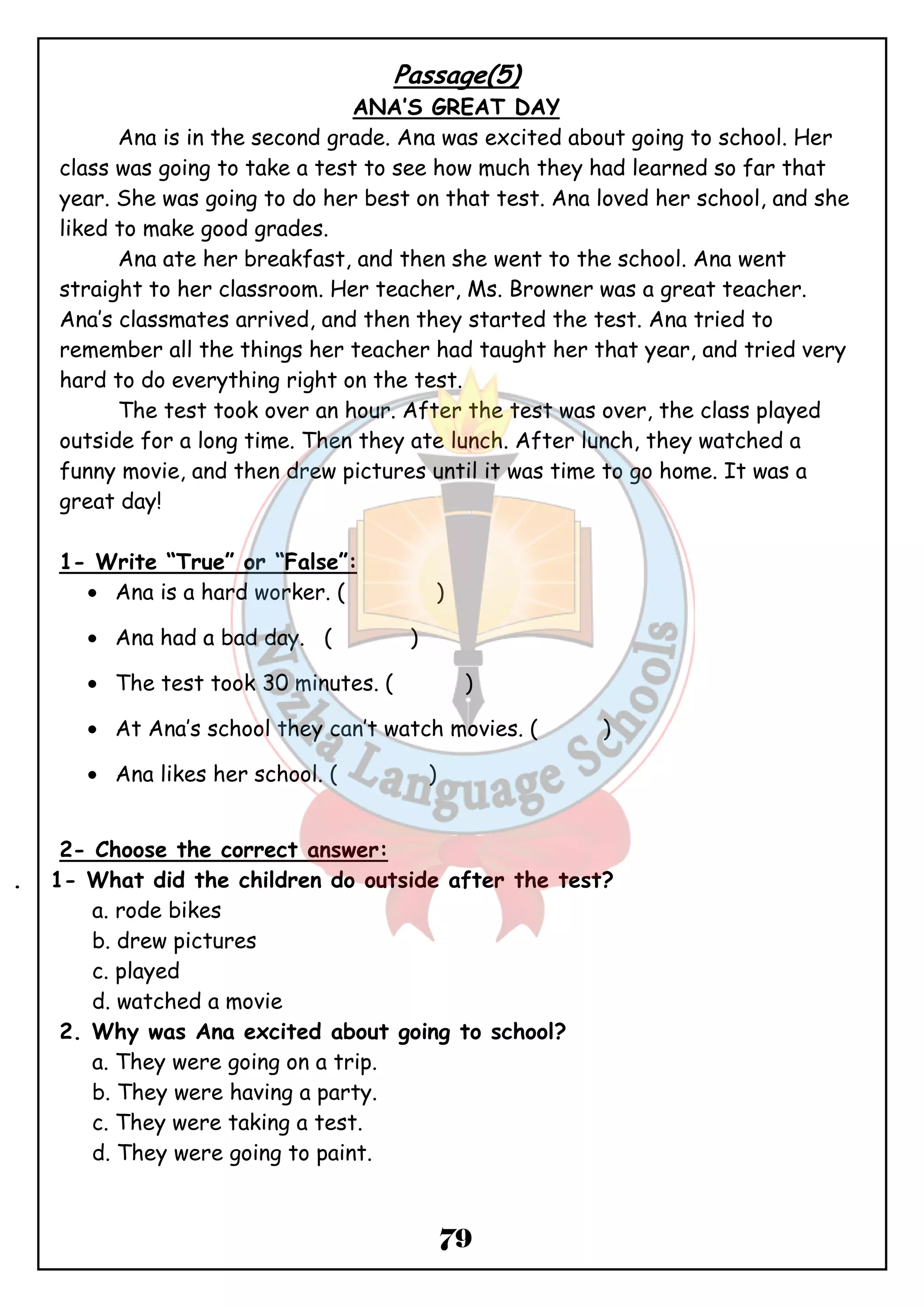 Passage(5) 
ANA’S GREAT DAY 
Ana is in the second grade. Ana was excited about going to school. Her 
class was going to take a test to see how much they had learned so far that 
year. She was going to do her best on that test. Ana loved her school, and she 
liked to make good grades. 
Ana ate her breakfast, and then she went to the school. Ana went 
straight to her classroom. Her teacher, Ms. Browner was a great teacher. 
Ana’s classmates arrived, and then they started the test. Ana tried to 
remember all the things her teacher had taught her that year, and tried very 
hard to do everything right on the test. 
The test took over an hour. After the test was over, the class played 
outside for a long time. Then they ate lunch. After lunch, they watched a 
funny movie, and then drew pictures until it was time to go home. It was a 
great day! 
1- Write “True” or “False”: 
· Ana is a hard worker. ( ) 
· Ana had a bad day. ( ) 
· The test took 30 minutes. ( ) 
· At Ana’s school they can’t watch movies. ( ) 
· Ana likes her school. ( ) 
79 
2- Choose the correct answer: 
. 1- What did the children do outside after the test? 
a. rode bikes 
b. drew pictures 
c. played 
d. watched a movie 
2. Why was Ana excited about going to school? 
a. They were going on a trip. 
b. They were having a party. 
c. They were taking a test. 
d. They were going to paint. 
 
