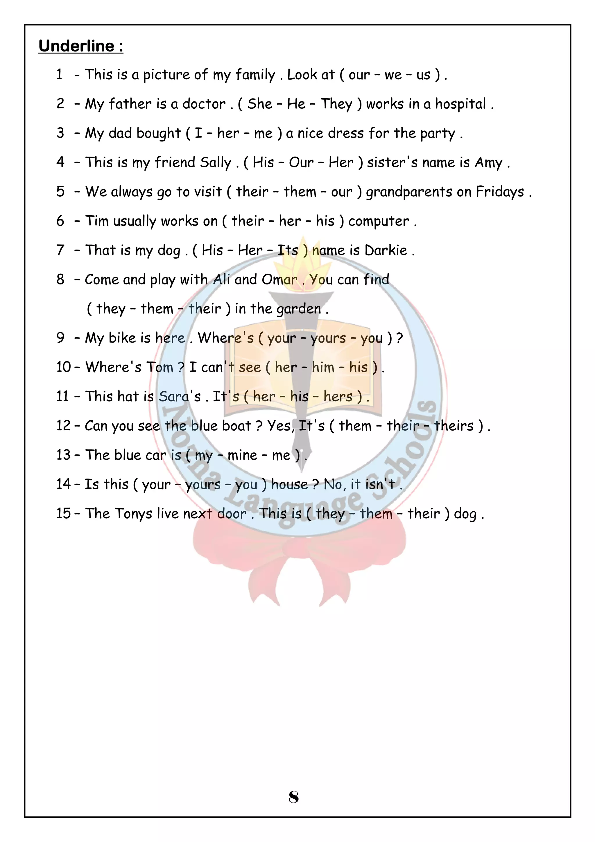 8 
UUUUnnnnddddeeeerrrrlllliiiinnnneeee :::: 
1 - This is a picture of my family . Look at ( our – we – us ) . 
2 – My father is a doctor . ( She – He – They ) works in a hospital . 
3 – My dad bought ( I – her – me ) a nice dress for the party . 
4 – This is my friend Sally . ( His – Our – Her ) sister's name is Amy . 
5 – We always go to visit ( their – them – our ) grandparents on Fridays . 
6 – Tim usually works on ( their – her – his ) computer . 
7 – That is my dog . ( His – Her – Its ) name is Darkie . 
8 – Come and play with Ali and Omar . You can find 
( they – them – their ) in the garden . 
9 – My bike is here . Where's ( your – yours – you ) ? 
10 – Where's Tom ? I can't see ( her – him – his ) . 
11 – This hat is Sara's . It's ( her – his – hers ) . 
12 – Can you see the blue boat ? Yes, It's ( them – their – theirs ) . 
13 – The blue car is ( my – mine – me ) . 
14 – Is this ( your – yours – you ) house ? No, it isn't . 
15 – The Tonys live next door . This is ( they – them – their ) dog . 
 