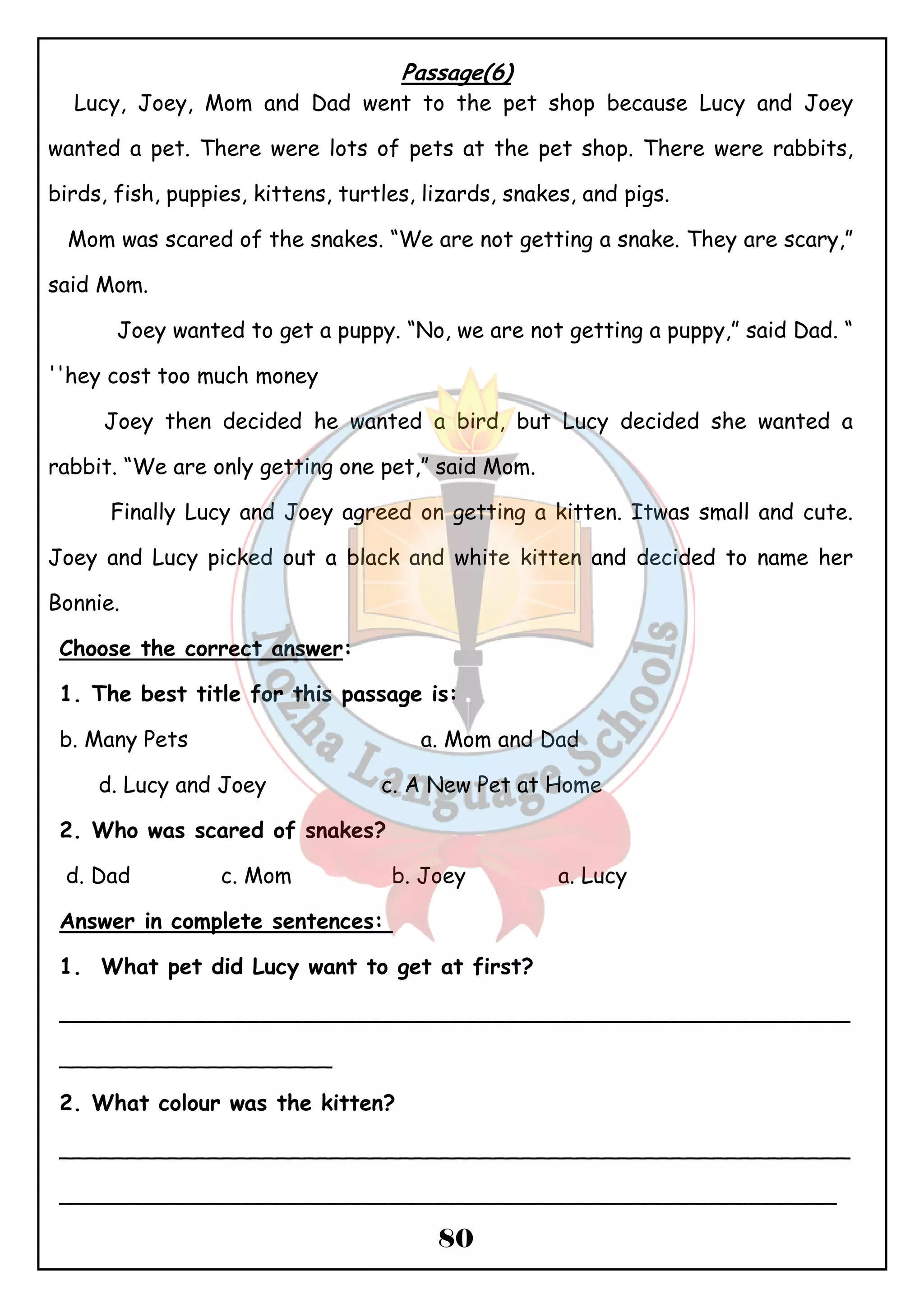 Passage(6) 
Lucy, Joey, Mom and Dad went to the pet shop because Lucy and Joey 
wanted a pet. There were lots of pets at the pet shop. There were rabbits, 
birds, fish, puppies, kittens, turtles, lizards, snakes, and pigs. 
Mom was scared of the snakes. “We are not getting a snake. They are scary,” 
said Mom. 
Joey wanted to get a puppy. “No, we are not getting a puppy,” said Dad. “ 
80 
''hey cost too much money 
Joey then decided he wanted a bird, but Lucy decided she wanted a 
rabbit. “We are only getting one pet,” said Mom. 
Finally Lucy and Joey agreed on getting a kitten. Itwas small and cute. 
Joey and Lucy picked out a black and white kitten and decided to name her 
Bonnie. 
Choose the correct answer: 
1. The best title for this passage is: 
b. Many Pets a. Mom and Dad 
d. Lucy and Joey c. A New Pet at Home 
2. Who was scared of snakes? 
d. Dad c. Mom b. Joey a. Lucy 
Answer in complete sentences: 
1. What pet did Lucy want to get at first? 
__________________________________________________________ 
____________________ 
2. What colour was the kitten? 
__________________________________________________________ 
_________________________________________________________ 
 