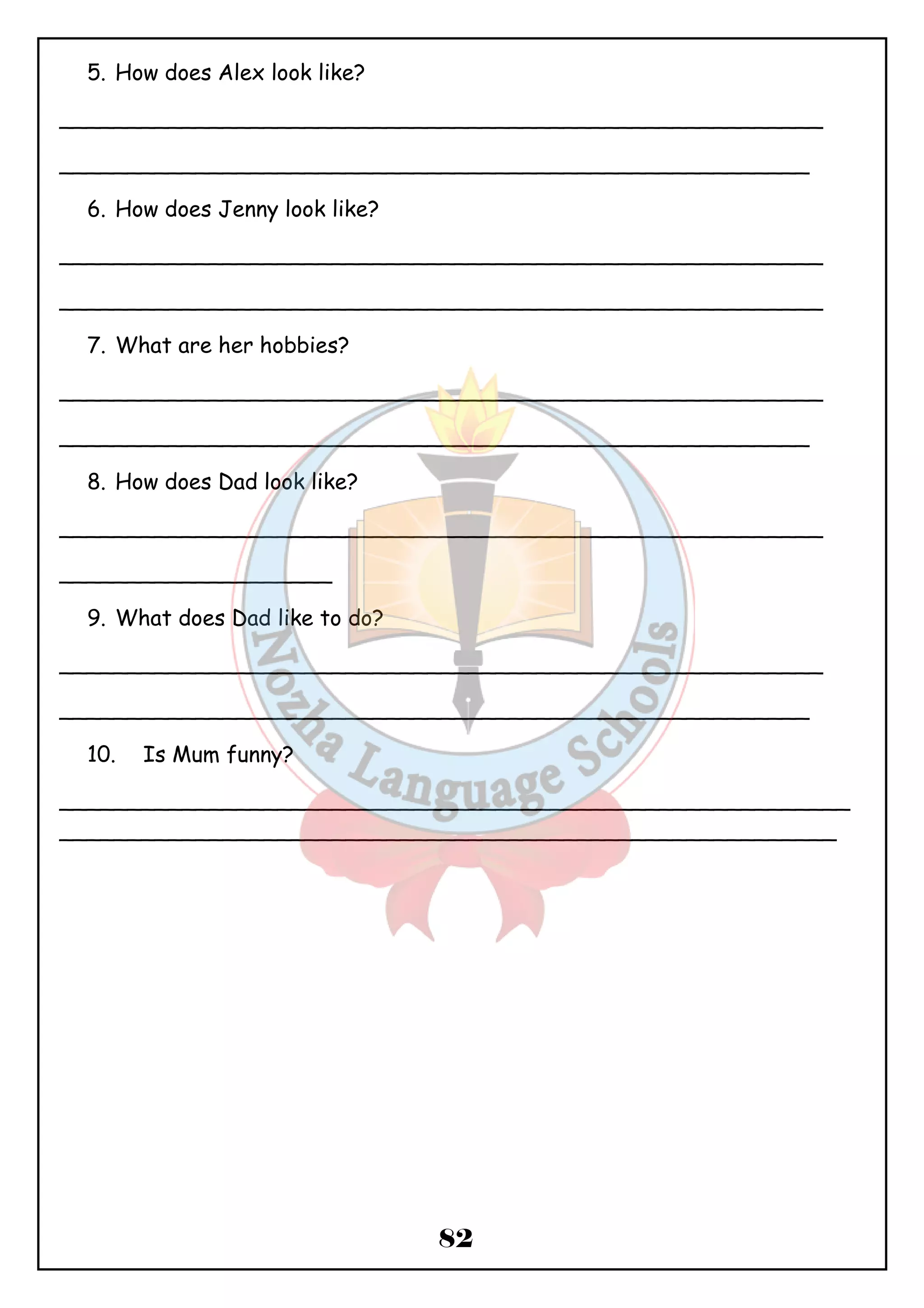 82 
5. How does Alex look like? 
________________________________________________________ 
_______________________________________________________ 
6. How does Jenny look like? 
________________________________________________________ 
________________________________________________________ 
7. What are her hobbies? 
________________________________________________________ 
_______________________________________________________ 
8. How does Dad look like? 
________________________________________________________ 
____________________ 
9. What does Dad like to do? 
________________________________________________________ 
_______________________________________________________ 
10. Is Mum funny? 
__________________________________________________________ 
_________________________________________________________ 
 