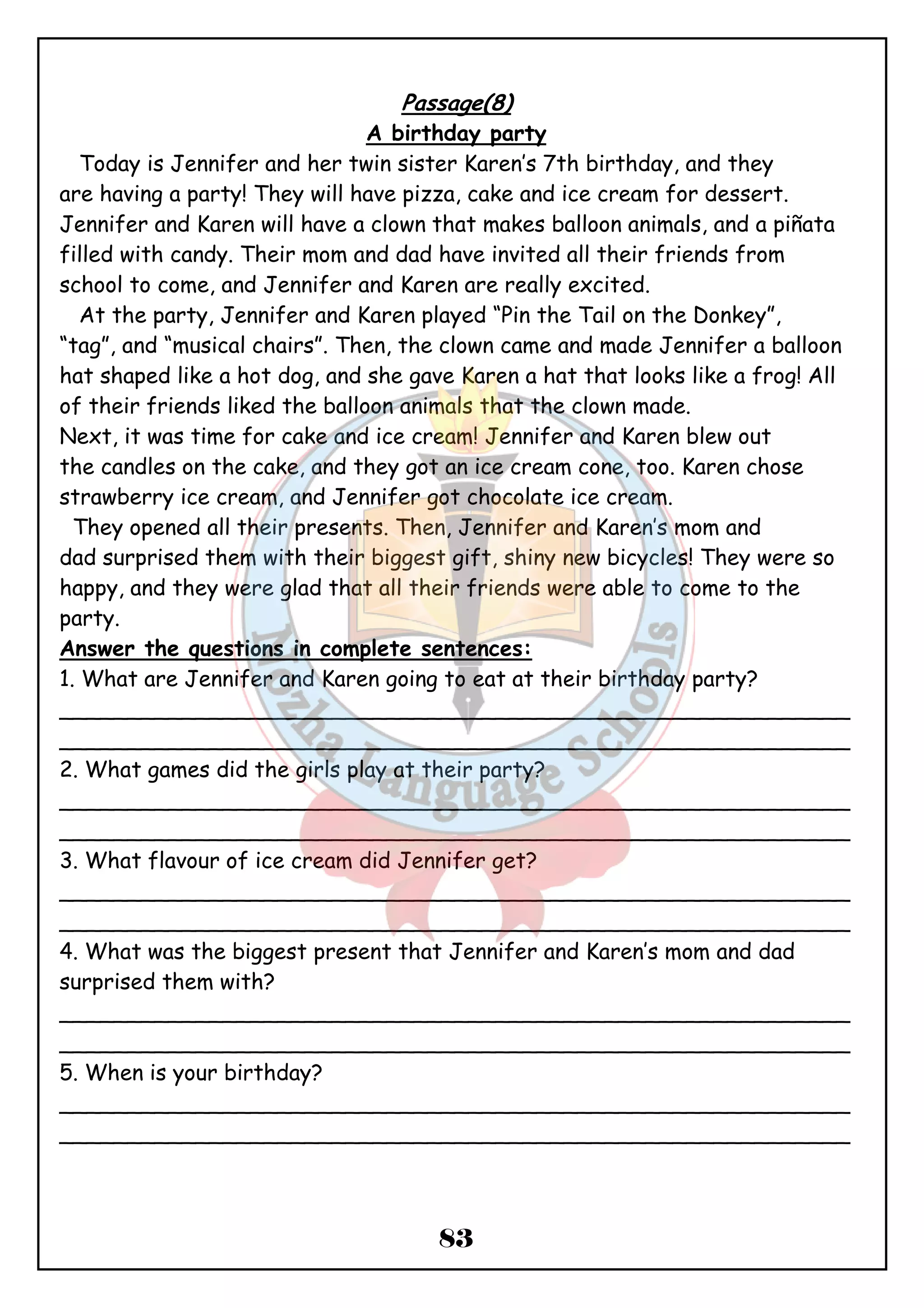 Passage(8) 
A birthday party 
Today is Jennifer and her twin sister Karen’s 7th birthday, and they 
are having a party! They will have pizza, cake and ice cream for dessert. 
Jennifer and Karen will have a clown that makes balloon animals, and a piñata 
filled with candy. Their mom and dad have invited all their friends from 
school to come, and Jennifer and Karen are really excited. 
At the party, Jennifer and Karen played “Pin the Tail on the Donkey”, 
“tag”, and “musical chairs”. Then, the clown came and made Jennifer a balloon 
hat shaped like a hot dog, and she gave Karen a hat that looks like a frog! All 
of their friends liked the balloon animals that the clown made. 
Next, it was time for cake and ice cream! Jennifer and Karen blew out 
the candles on the cake, and they got an ice cream cone, too. Karen chose 
strawberry ice cream, and Jennifer got chocolate ice cream. 
They opened all their presents. Then, Jennifer and Karen’s mom and 
dad surprised them with their biggest gift, shiny new bicycles! They were so 
happy, and they were glad that all their friends were able to come to the 
party. 
Answer the questions in complete sentences: 
1. What are Jennifer and Karen going to eat at their birthday party? 
__________________________________________________________ 
__________________________________________________________ 
2. What games did the girls play at their party? 
__________________________________________________________ 
__________________________________________________________ 
3. What flavour of ice cream did Jennifer get? 
__________________________________________________________ 
__________________________________________________________ 
4. What was the biggest present that Jennifer and Karen’s mom and dad 
surprised them with? 
__________________________________________________________ 
__________________________________________________________ 
5. When is your birthday? 
__________________________________________________________ 
__________________________________________________________ 
83 
 