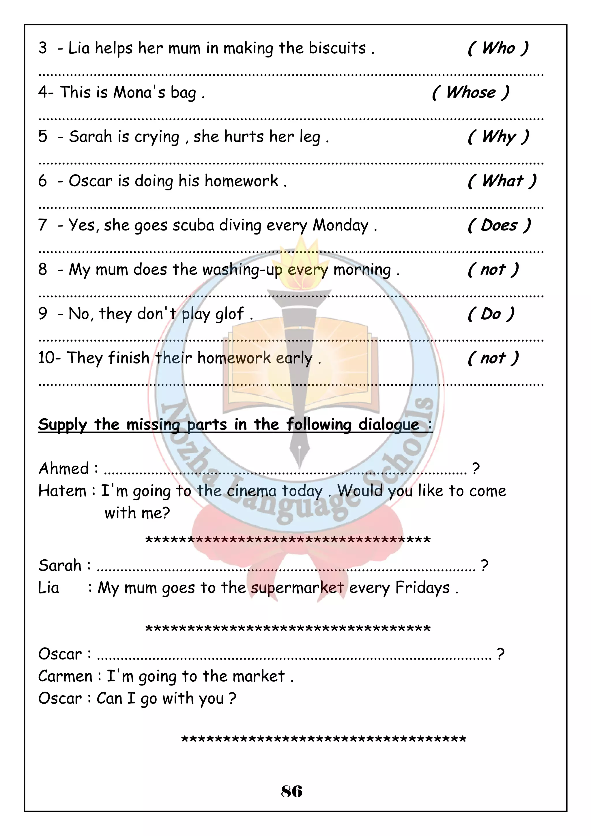 3 - Lia helps her mum in making the biscuits . ( Who ) 
................................................................................................................................ 
4- This is Mona's bag . ( Whose ) 
................................................................................................................................ 
5 - Sarah is crying , she hurts her leg . ( Why ) 
................................................................................................................................ 
6 - Oscar is doing his homework . ( What ) 
................................................................................................................................ 
7 - Yes, she goes scuba diving every Monday . ( Does ) 
................................................................................................................................ 
8 - My mum does the washing-up every morning . ( not ) 
................................................................................................................................ 
9 - No, they don't play glof . ( Do ) 
................................................................................................................................ 
10- They finish their homework early . ( not ) 
................................................................................................................................ 
Supply the missing parts in the following dialogue : 
Ahmed : ............................................................................................ ? 
Hatem : I'm going to the cinema today . Would you like to come 
86 
with me? 
********************************** 
Sarah : ................................................................................................ ? 
Lia : My mum goes to the supermarket every Fridays . 
********************************** 
Oscar : .................................................................................................... ? 
Carmen : I'm going to the market . 
Oscar : Can I go with you ? 
********************************** 
 