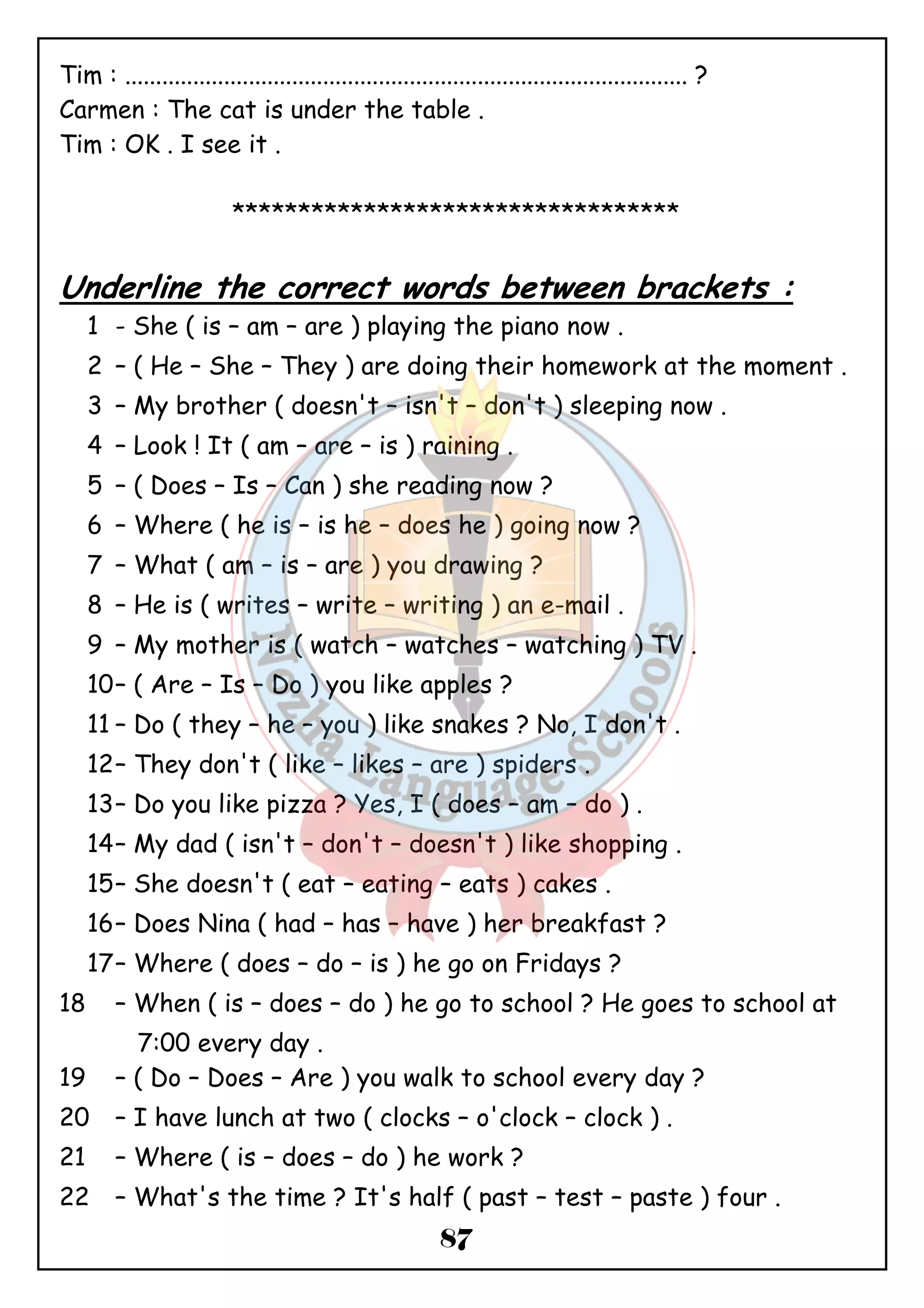 Tim : ........................................................................................... ? 
Carmen : The cat is under the table . 
Tim : OK . I see it . 
********************************** 
Underline the correct words between brackets : 
1 - She ( is – am – are ) playing the piano now . 
2 – ( He – She – They ) are doing their homework at the moment . 
3 – My brother ( doesn't – isn't – don't ) sleeping now . 
4 – Look ! It ( am – are – is ) raining . 
5 – ( Does – Is – Can ) she reading now ? 
6 – Where ( he is – is he – does he ) going now ? 
7 – What ( am – is – are ) you drawing ? 
8 – He is ( writes – write – writing ) an e-mail . 
9 – My mother is ( watch – watches – watching ) TV . 
10– ( Are – Is – Do ) you like apples ? 
11 – Do ( they – he – you ) like snakes ? No, I don't . 
12– They don't ( like – likes – are ) spiders . 
13– Do you like pizza ? Yes, I ( does – am – do ) . 
14– My dad ( isn't – don't – doesn't ) like shopping . 
15– She doesn't ( eat – eating – eats ) cakes . 
16– Does Nina ( had – has – have ) her breakfast ? 
17– Where ( does – do – is ) he go on Fridays ? 
18 – When ( is – does – do ) he go to school ? He goes to school at 
87 
7:00 every day . 
19 – ( Do – Does – Are ) you walk to school every day ? 
20 – I have lunch at two ( clocks – o'clock – clock ) . 
21 – Where ( is – does – do ) he work ? 
22 – What's the time ? It's half ( past – test – paste ) four . 
 