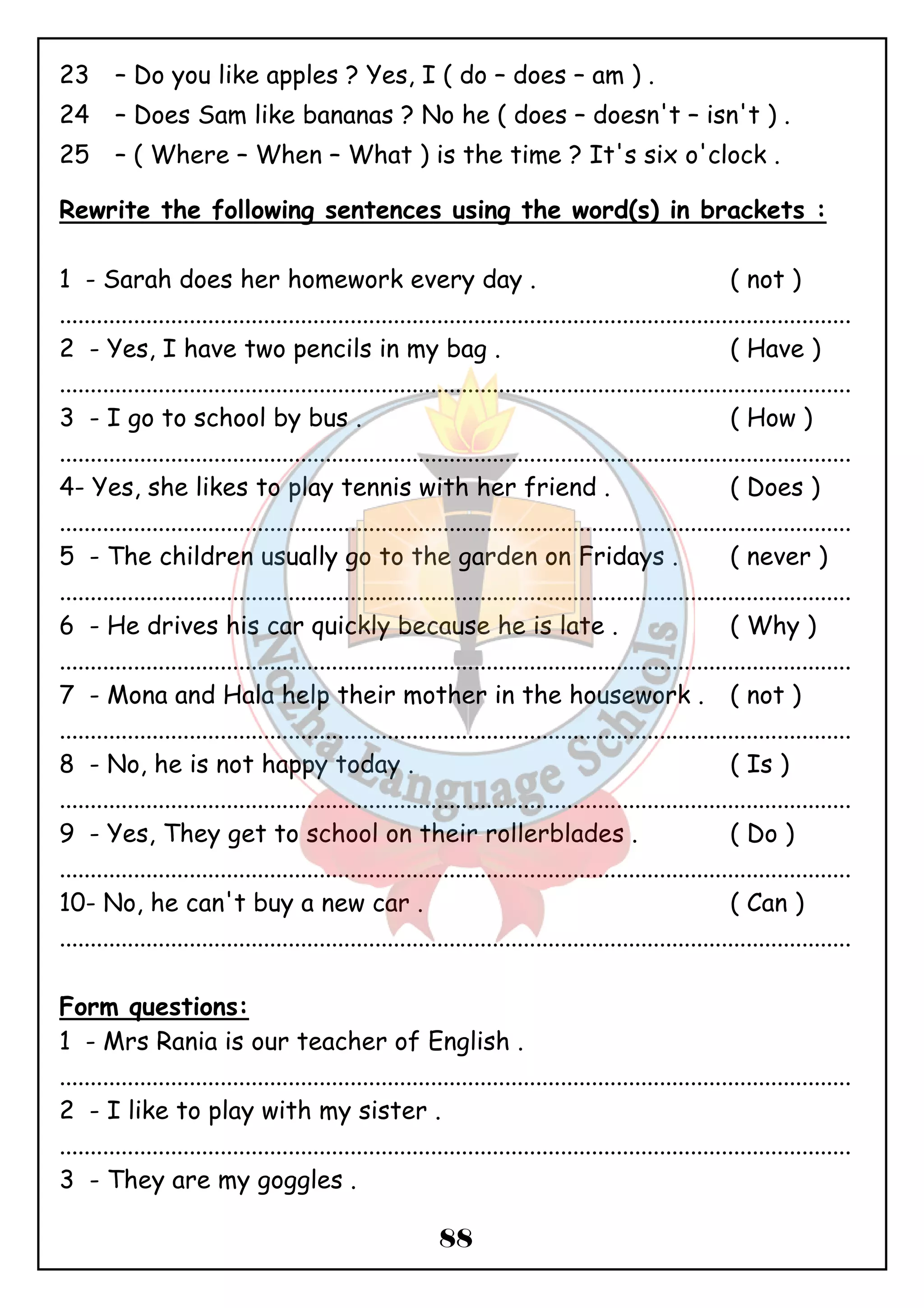 23 – Do you like apples ? Yes, I ( do – does – am ) . 
24 – Does Sam like bananas ? No he ( does – doesn't – isn't ) . 
25 – ( Where – When – What ) is the time ? It's six o'clock . 
Rewrite the following sentences using the word(s) in brackets : 
1 - Sarah does her homework every day . ( not ) 
................................................................................................................................ 
2 - Yes, I have two pencils in my bag . ( Have ) 
................................................................................................................................ 
3 - I go to school by bus . ( How ) 
................................................................................................................................ 
4- Yes, she likes to play tennis with her friend . ( Does ) 
................................................................................................................................ 
5 - The children usually go to the garden on Fridays . ( never ) 
................................................................................................................................ 
6 - He drives his car quickly because he is late . ( Why ) 
................................................................................................................................ 
7 - Mona and Hala help their mother in the housework . ( not ) 
................................................................................................................................ 
8 - No, he is not happy today . ( Is ) 
................................................................................................................................ 
9 - Yes, They get to school on their rollerblades . ( Do ) 
................................................................................................................................ 
10- No, he can't buy a new car . ( Can ) 
................................................................................................................................ 
Form questions: 
1 - Mrs Rania is our teacher of English . 
................................................................................................................................ 
2 - I like to play with my sister . 
................................................................................................................................ 
3 - They are my goggles . 
88 
 