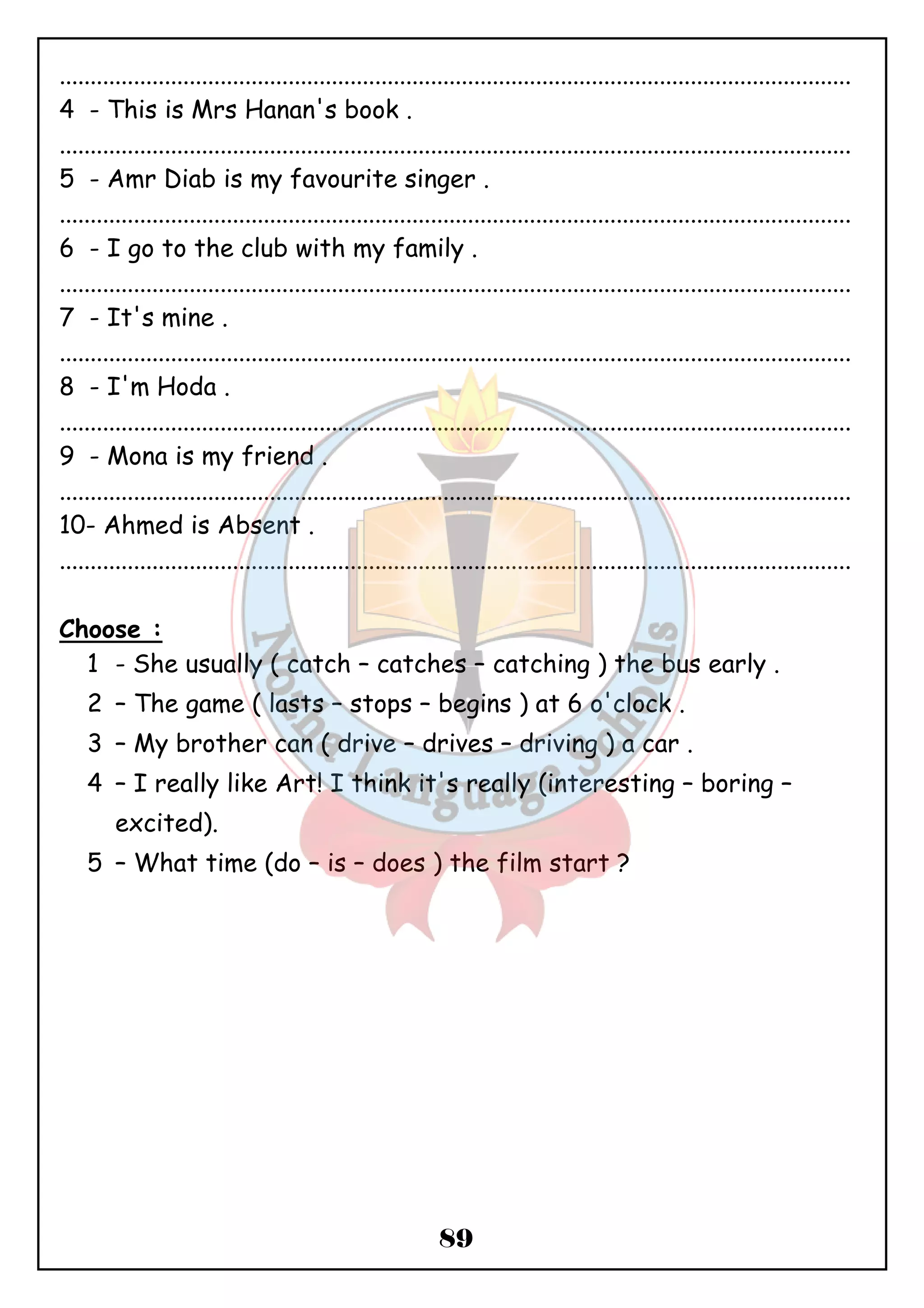 ................................................................................................................................ 
4 - This is Mrs Hanan's book . 
................................................................................................................................ 
5 - Amr Diab is my favourite singer . 
................................................................................................................................ 
6 - I go to the club with my family . 
................................................................................................................................ 
7 - It's mine . 
................................................................................................................................ 
8 - I'm Hoda . 
................................................................................................................................ 
9 - Mona is my friend . 
................................................................................................................................ 
10- Ahmed is Absent . 
................................................................................................................................ 
89 
Choose : 
1 - She usually ( catch – catches – catching ) the bus early . 
2 – The game ( lasts – stops – begins ) at 6 o'clock . 
3 – My brother can ( drive – drives – driving ) a car . 
4 – I really like Art! I think it's really (interesting – boring – 
excited). 
5 – What time (do – is – does ) the film start ? 
 