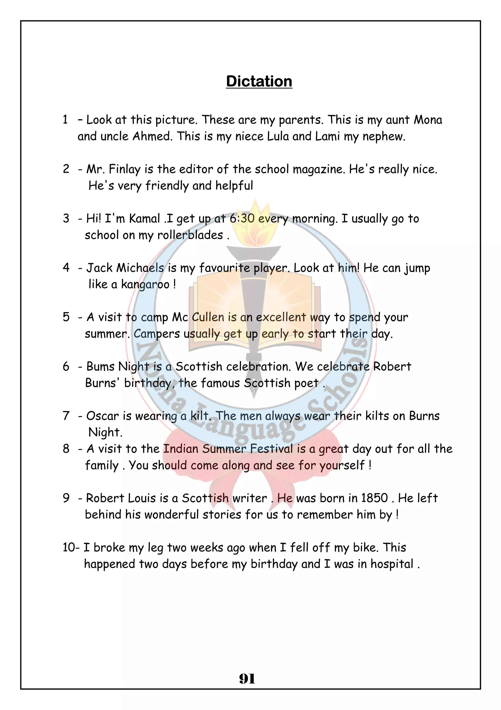 DDDDiiiiccccttttaaaattttiiiioooonnnn 
1 – Look at this picture. These are my parents. This is my aunt Mona 
and uncle Ahmed. This is my niece Lula and Lami my nephew. 
2 - Mr. Finlay is the editor of the school magazine. He's really nice. 
He's very friendly and helpful 
3 - Hi! I'm Kamal .I get up at 6:30 every morning. I usually go to 
91 
school on my rollerblades . 
4 - Jack Michaels is my favourite player. Look at him! He can jump 
like a kangaroo ! 
5 - A visit to camp Mc Cullen is an excellent way to spend your 
summer. Campers usually get up early to start their day. 
6 - Bums Night is a Scottish celebration. We celebrate Robert 
Burns' birthday, the famous Scottish poet . 
7 - Oscar is wearing a kilt. The men always wear their kilts on Burns 
Night. 
8 - A visit to the Indian Summer Festival is a great day out for all the 
family . You should come along and see for yourself ! 
9 - Robert Louis is a Scottish writer . He was born in 1850 . He left 
behind his wonderful stories for us to remember him by ! 
10- I broke my leg two weeks ago when I fell off my bike. This 
happened two days before my birthday and I was in hospital . 
 