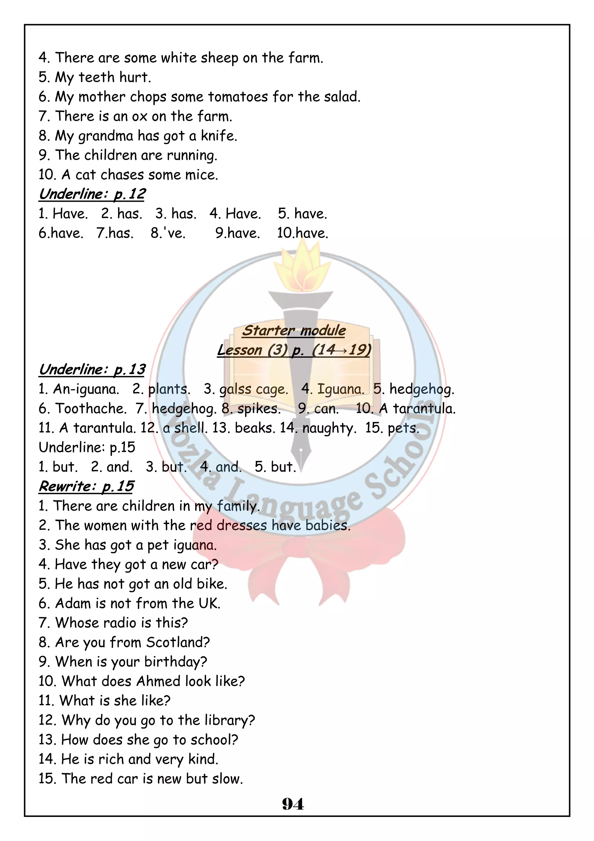 4. There are some white sheep on the farm. 
5. My teeth hurt. 
6. My mother chops some tomatoes for the salad. 
7. There is an ox on the farm. 
8. My grandma has got a knife. 
9. The children are running. 
10. A cat chases some mice. 
Underline: p.12 
1. Have. 2. has. 3. has. 4. Have. 5. have. 
6.have. 7.has. 8.'ve. 9.have. 10.have. 
Starter module 
Lesson (3) p. (14→19) 
Underline: p.13 
1. An-iguana. 2. plants. 3. galss cage. 4. Iguana. 5. hedgehog. 
6. Toothache. 7. hedgehog. 8. spikes. 9. can. 10. A tarantula. 
11. A tarantula. 12. a shell. 13. beaks. 14. naughty. 15. pets. 
Underline: p.15 
1. but. 2. and. 3. but. 4. and. 5. but. 
Rewrite: p.15 
1. There are children in my family. 
2. The women with the red dresses have babies. 
3. She has got a pet iguana. 
4. Have they got a new car? 
5. He has not got an old bike. 
6. Adam is not from the UK. 
7. Whose radio is this? 
8. Are you from Scotland? 
9. When is your birthday? 
10. What does Ahmed look like? 
11. What is she like? 
12. Why do you go to the library? 
13. How does she go to school? 
14. He is rich and very kind. 
15. The red car is new but slow. 
94 
 