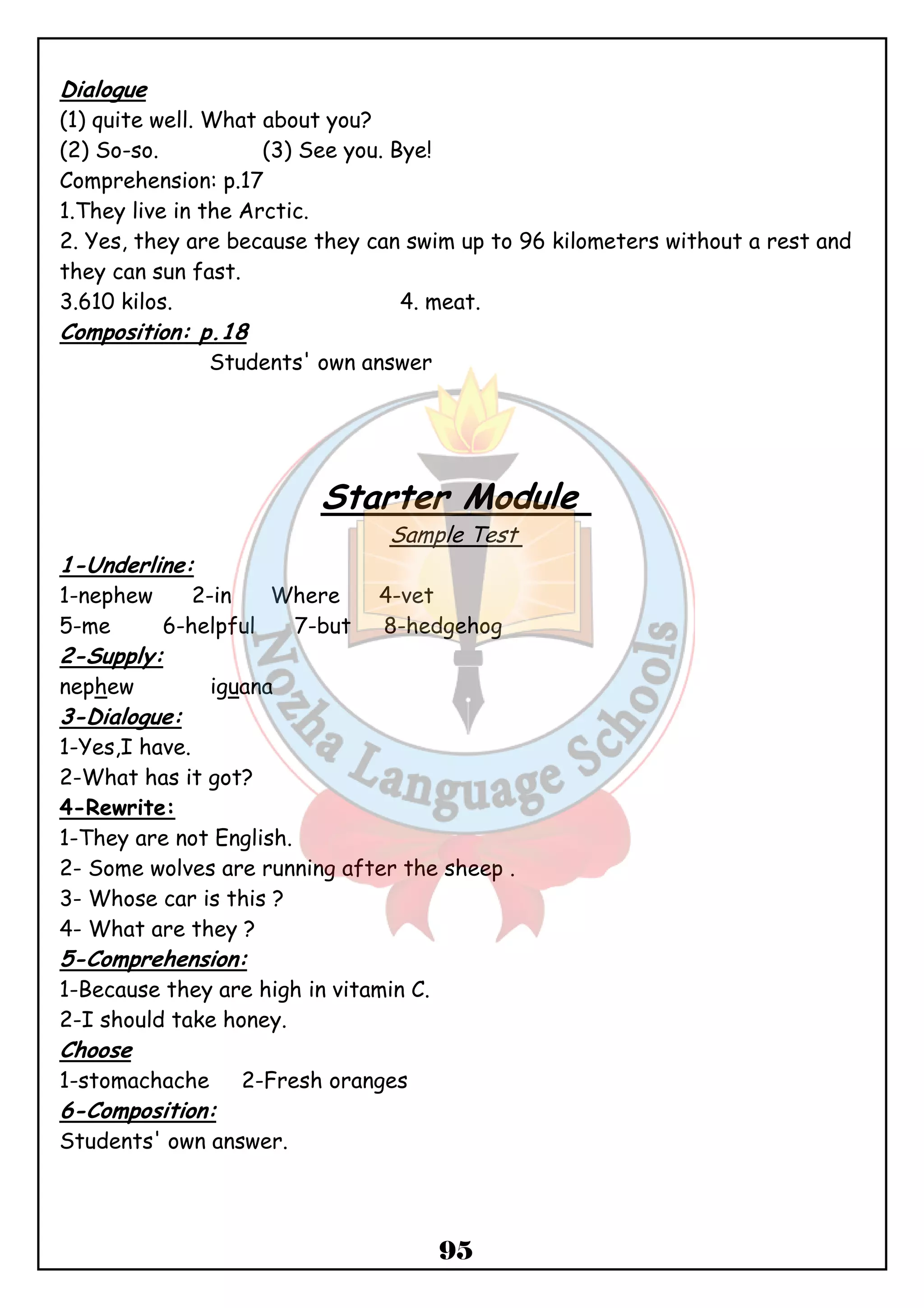 Dialogue 
(1) quite well. What about you? 
(2) So-so. (3) See you. Bye! 
Comprehension: p.17 
1.They live in the Arctic. 
2. Yes, they are because they can swim up to 96 kilometers without a rest and 
they can sun fast. 
3.610 kilos. 4. meat. 
Composition: p.18 
95 
Students' own answer 
Starter Module 
Sample Test 
1-Underline: 
1-nephew 2-in Where 4-vet 
5-me 6-helpful 7-but 8-hedgehog 
2-Supply: 
nephew iguana 
3-Dialogue: 
1-Yes,I have. 
2-What has it got? 
4-Rewrite: 
1-They are not English. 
2- Some wolves are running after the sheep . 
3- Whose car is this ? 
4- What are they ? 
5-Comprehension: 
1-Because they are high in vitamin C. 
2-I should take honey. 
Choose 
1-stomachache 2-Fresh oranges 
6-Composition: 
Students' own answer. 
 