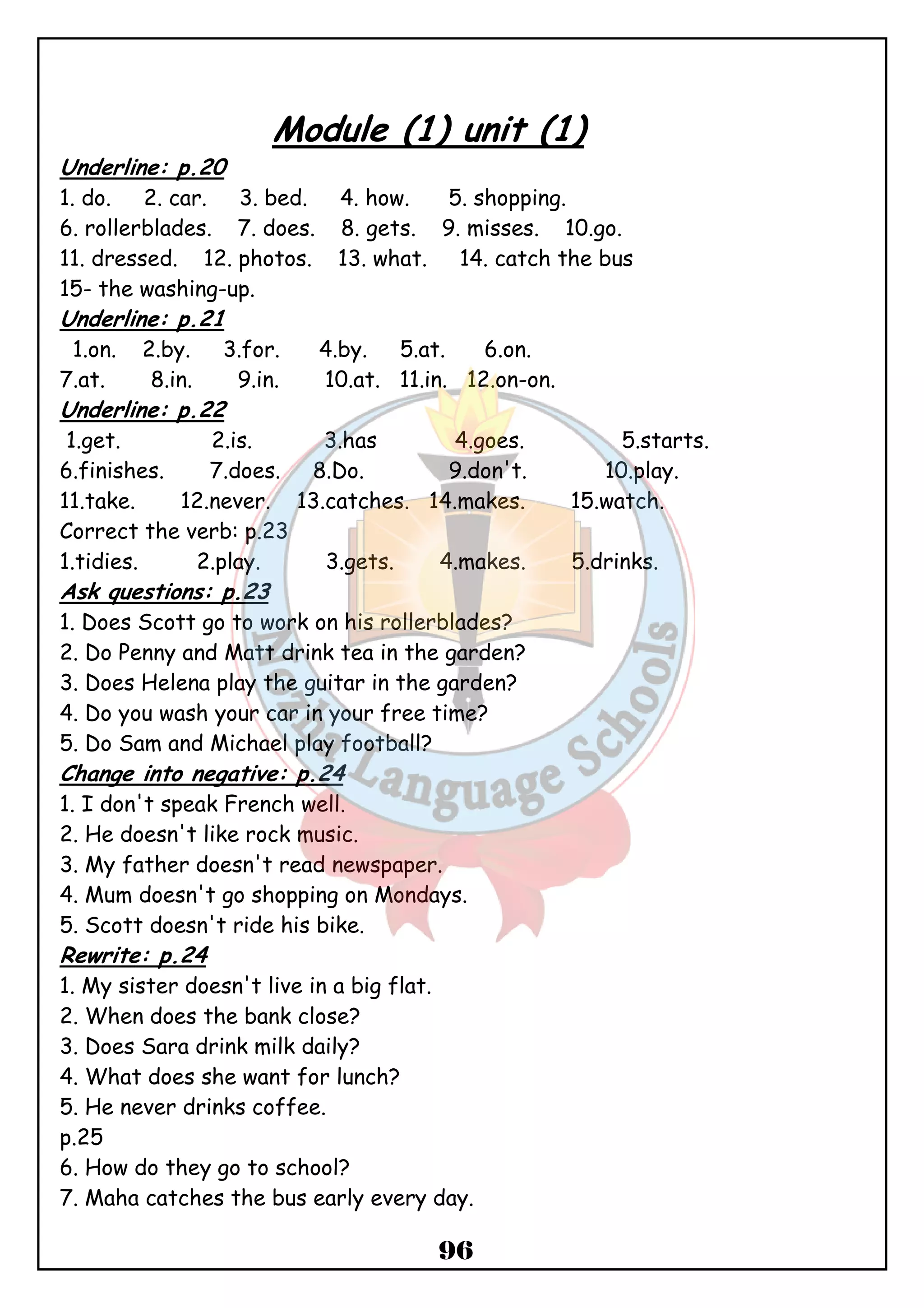 Module (1) unit (1) 
Underline: p.20 
1. do. 2. car. 3. bed. 4. how. 5. shopping. 
6. rollerblades. 7. does. 8. gets. 9. misses. 10.go. 
11. dressed. 12. photos. 13. what. 14. catch the bus 
15- the washing-up. 
Underline: p.21 
1.on. 2.by. 3.for. 4.by. 5.at. 6.on. 
7.at. 8.in. 9.in. 10.at. 11.in. 12.on-on. 
Underline: p.22 
1.get. 2.is. 3.has 4.goes. 5.starts. 
6.finishes. 7.does. 8.Do. 9.don't. 10.play. 
11.take. 12.never. 13.catches. 14.makes. 15.watch. 
Correct the verb: p.23 
1.tidies. 2.play. 3.gets. 4.makes. 5.drinks. 
Ask questions: p.23 
1. Does Scott go to work on his rollerblades? 
2. Do Penny and Matt drink tea in the garden? 
3. Does Helena play the guitar in the garden? 
4. Do you wash your car in your free time? 
5. Do Sam and Michael play football? 
Change into negative: p.24 
1. I don't speak French well. 
2. He doesn't like rock music. 
3. My father doesn't read newspaper. 
4. Mum doesn't go shopping on Mondays. 
5. Scott doesn't ride his bike. 
Rewrite: p.24 
1. My sister doesn't live in a big flat. 
2. When does the bank close? 
3. Does Sara drink milk daily? 
4. What does she want for lunch? 
5. He never drinks coffee. 
p.25 
6. How do they go to school? 
7. Maha catches the bus early every day. 
96 
 
