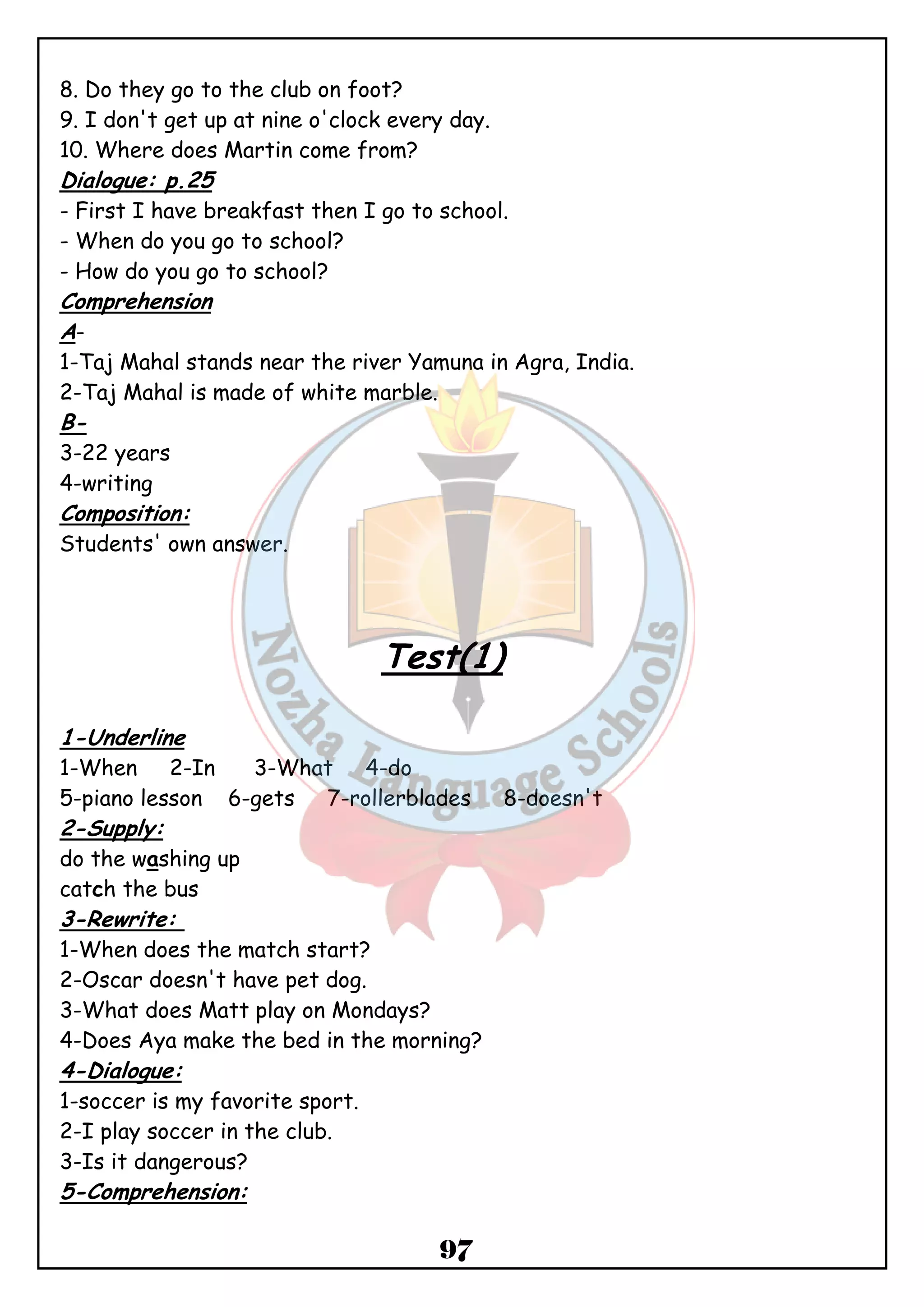 8. Do they go to the club on foot? 
9. I don't get up at nine o'clock every day. 
10. Where does Martin come from? 
Dialogue: p.25 
- First I have breakfast then I go to school. 
- When do you go to school? 
- How do you go to school? 
Comprehension 
A- 
1-Taj Mahal stands near the river Yamuna in Agra, India. 
2-Taj Mahal is made of white marble. 
B- 
3-22 years 
4-writing 
Composition: 
Students' own answer. 
Test(1) 
1-Underline 
1-When 2-In 3-What 4-do 
5-piano lesson 6-gets 7-rollerblades 8-doesn't 
2-Supply: 
do the washing up 
catch the bus 
3-Rewrite: 
1-When does the match start? 
2-Oscar doesn't have pet dog. 
3-What does Matt play on Mondays? 
4-Does Aya make the bed in the morning? 
4-Dialogue: 
1-soccer is my favorite sport. 
2-I play soccer in the club. 
3-Is it dangerous? 
5-Comprehension: 
97 
 