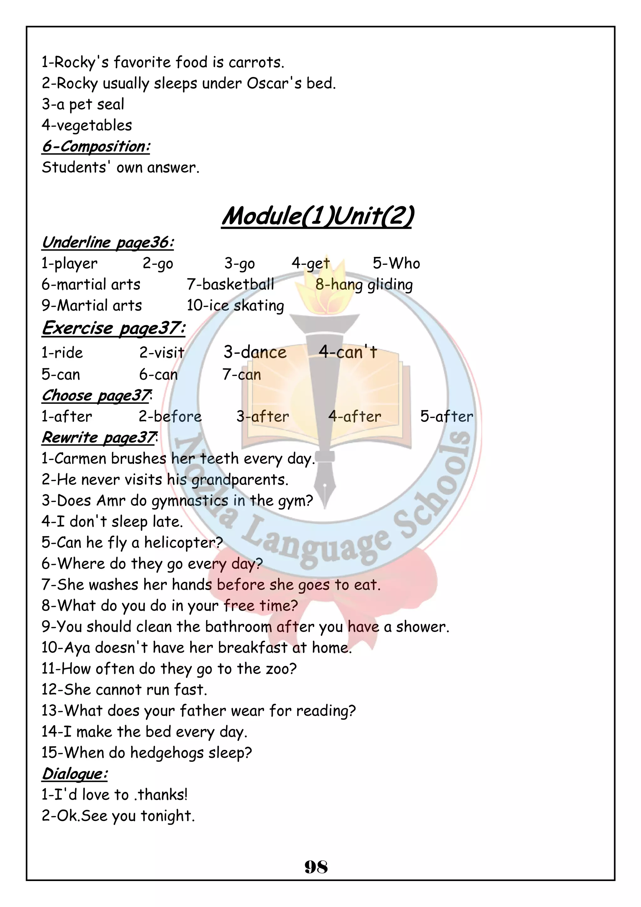 1-Rocky's favorite food is carrots. 
2-Rocky usually sleeps under Oscar's bed. 
3-a pet seal 
4-vegetables 
6-Composition: 
Students' own answer. 
Module(1)Unit(2) 
Underline page36: 
1-player 2-go 3-go 4-get 5-Who 
6-martial arts 7-basketball 8-hang gliding 
9-Martial arts 10-ice skating 
Exercise page37: 
1-ride 2-visit 3-dance 4-can't 
5-can 6-can 7-can 
Choose page37: 
1-after 2-before 3-after 4-after 5-after 
Rewrite page37: 
1-Carmen brushes her teeth every day. 
2-He never visits his grandparents. 
3-Does Amr do gymnastics in the gym? 
4-I don't sleep late. 
5-Can he fly a helicopter? 
6-Where do they go every day? 
7-She washes her hands before she goes to eat. 
8-What do you do in your free time? 
9-You should clean the bathroom after you have a shower. 
10-Aya doesn't have her breakfast at home. 
11-How often do they go to the zoo? 
12-She cannot run fast. 
13-What does your father wear for reading? 
14-I make the bed every day. 
15-When do hedgehogs sleep? 
Dialogue: 
1-I'd love to .thanks! 
2-Ok.See you tonight. 
98 
 