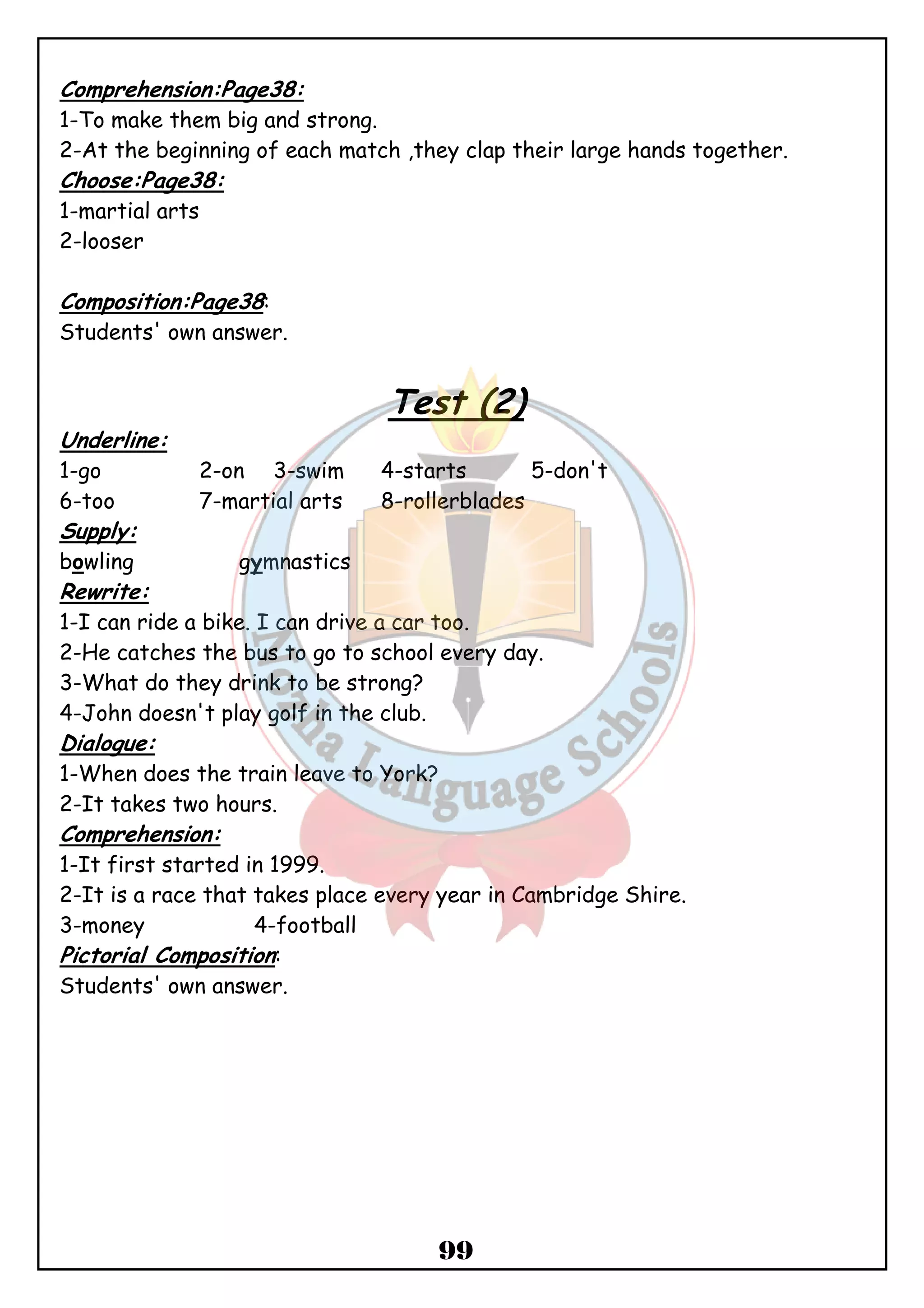 Comprehension:Page38: 
1-To make them big and strong. 
2-At the beginning of each match ,they clap their large hands together. 
Choose:Page38: 
1-martial arts 
2-looser 
99 
Composition:Page38: 
Students' own answer. 
Test (2) 
Underline: 
1-go 2-on 3-swim 4-starts 5-don't 
6-too 7-martial arts 8-rollerblades 
Supply: 
bowling gymnastics 
Rewrite: 
1-I can ride a bike. I can drive a car too. 
2-He catches the bus to go to school every day. 
3-What do they drink to be strong? 
4-John doesn't play golf in the club. 
Dialogue: 
1-When does the train leave to York? 
2-It takes two hours. 
Comprehension: 
1-It first started in 1999. 
2-It is a race that takes place every year in Cambridge Shire. 
3-money 4-football 
Pictorial Composition: 
Students' own answer. 
 
