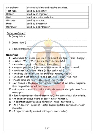 An engineer: designs buildings and repairs machines. 
Test tube: used by a scientist. 
Helmet: used by an engineer. 
Coat: used by a vet or a doctor. 
Costume: used by an actor. 
Mike: used by a reporter. 
Hairdryer: used by a hairdresser. 
10 
Put in sentences: 
1- ( wavy hair ): 
................................................................................................................ 
2- ( moustache ): 
............................................................................................................ 
3- ( school magazine ) : 
................................................................................................. 
UUUUnnnnddddeeeerrrrlllliiiinnnneeee 
1 -What does Mr. Jones look like ? He's short and (grey – slim – hungry) . 
2 – ( When – Who – What ) is she like ? she's helpful . 
3 – My sister's got ( curly – blue – clever ) hair . 
4 – My grandpa's got a ( glasses – short – moustache ) and a beard . 
5 – My father isn't short . He is ( slim – dark – tall ) . 
6 – The baby isn't noisy . He is ( shouting – naughty – quiet ) . 
7 – She hasn't got dark hair . She's got ( fair – black – tall ) hair . 
8 – Please come and ( play – say – meet ) my friends . 
9 – Mr. Ahmed is the (reporter – article – editor) of our school magazine. 
He is responsible for all the reports. 
10 – (A reporter – An editor – A scientist) is someone who gets news for a 
newspaper. 
11 – Sara is a (engineer – hairdresser – vet). She cares about sick animals. 
12 – An engineer always wears a ( coat – mike – helmet ) . 
13 – A scientist usually uses a ( hairdryer – mike – test tube ) . 
14 – An / A (doctor – scientist – actor ) wears suitable costumes for each 
character . 
15 – A reporter usually uses a ( hairdryer – coat – mike ) . 
 