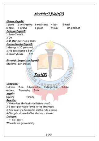 Module(1)Unit(3) 
Choose:Page44: 
1-plays 2-interesting 3-traditional 4-last 5-meal 
6-take 7-drama 8-great 9-play 10-a helmet 
Dialogue:Page44: 
1-Sorry.I can't. 
2-Ok. 
3-It starts at 7:oo o'clock. 
Comprehension:Page44: 
1-George is 35 years old. 
2-His son's name is Ben. 
3-countryhouse 4-9 
100 
Pictorial Composition:Page45: 
Students' own answer. 
Test(3) 
Underline: 
1-drama 2-on 3-badminton 4-dangerous 5-take 
6-does 7-canoeing 8-do 
Supply: 
bowling fencing 
Rewrite: 
1-When does the basketball game start? 
2-I don't play table tennis in the afternoon. 
3-Amr can fly a helicopter and he ride a horse. 
4-She gets dressed after she has a shower. 
Dialogue: 
· No, don't. 
When do you go swimming. 
 