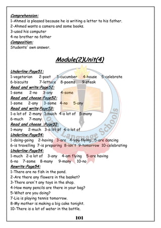 Comprehension: 
1-Ahmed is pleased because he is writing a letter to his father. 
2-Ahmed wants a camera and some books. 
3-used his computer 
4-no brother no father 
Composition: 
Students' own answer. 
Module(2)Unit(4) 
Underline:Page51: 
1-vegetarian 2-poet 3-cucumber 4-house 5-celebrate 
6-biscuits 7-lettuce 8-poems 9-steak 
Read and write:Page52: 
1-some 2-no 3-any 4-some 
Read and choose:Page52: 
1-some 2-any 3-some 4-no 5-any 
Read and write:Page53: 
1-a lot of 2-many 3-much 4-a lot of 5-many 
6-much 7-many 
Read and choose :Page53: 
1-many 2-much 3-a lot of 4-a lot of 
Underline:Page54: 
1-doing-going 2-having 3-are 4-you-flying 5-are dancing 
6-is travelling 7-is preparing 8-isn't 9-tomorrow 10-celebrating 
Underline:Page54: 
1-much 2-a lot of 3-any 4-am flying 5-are having 
6-no 7-some 8-many 9-many 10-no 
Rewrite:Page54: 
1-There are no fish in the pond. 
2-Are there any flowers in the basket? 
3-There aren't any toys in the shop. 
4-How many pencils are there in your bag? 
5-What are you doing? 
7-Lia is playing tennis tomorrow. 
8-My mother is making a big cake tonight. 
10-There is a lot of water in the bottle. 
101 
 