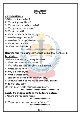 Model answer 
Final Revision 
Form questions : 
1-Where is the stadium? 
2-Whose toys are these? 
3-Who makes the bed every day? 
4-Who gives you the present? 
5-Whose car is it? 
6-What can you do in the library? 
7-How do you go to school? 
8-How does Oscar go to school? 
9-Whose book is this? 
10-When does he wake up? 
********************************* 
Rewrite the following sentences using the word(s) in 
brackets : 
1-Where does Oscar go every Monday? 
2-When does the cartoon start? 
3-Who helps her mum in making the biscuits? 
4-Whose bag is this? 
5-Why is Sarah crying? 
6-What is Oscar doing? 
7-Does she go scuba diving every Monday? 
8-My mum doesn't do the washing up every morning. 
9-Do they play golf? 
10-They don't finish their homework early. 
********************************* 
Supply the missing parts in the following dialogue : 
1-Where are you going today? 
***************** 
2-Where does your mum go every Fridays? 
***************** 
106 
 