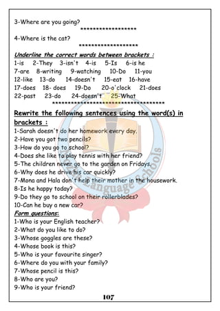 107 
3-Where are you going? 
****************** 
4-Where is the cat? 
******************* 
Underline the correct words between brackets : 
1-is 2-They 3-isn't 4-is 5-Is 6-is he 
7-are 8-writing 9-watching 10-Do 11-you 
12-like 13-do 14-doesn't 15-eat 16-have 
17-does 18- does 19-Do 20-o'clock 21-does 
22-past 23-do 24-doesn't 25-What 
************************************ 
Rewrite the following sentences using the word(s) in 
brackets : 
1-Sarah doesn't do her homework every day. 
2-Have you got two pencils? 
3-How do you go to school? 
4-Does she like to play tennis with her friend? 
5-The children never go to the garden on Fridays. 
6-Why does he drive his car quickly? 
7-Mona and Hala don't help their mother in the housework. 
8-Is he happy today? 
9-Do they go to school on their rollerblades? 
10-Can he buy a new car? 
Form questions: 
1-Who is your English teacher? 
2-What do you like to do? 
3-Whose goggles are these? 
4-Whose book is this? 
5-Who is your favourite singer? 
6-Where do you with your family? 
7-Whose pencil is this? 
8-Who are you? 
9-Who is your friend? 
 