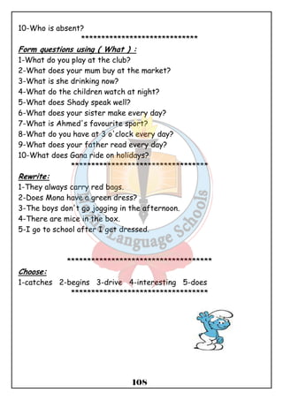108 
10-Who is absent? 
***************************** 
Form questions using ( What ) : 
1-What do you play at the club? 
2-What does your mum buy at the market? 
3-What is she drinking now? 
4-What do the children watch at night? 
5-What does Shady speak well? 
6-What does your sister make every day? 
7-What is Ahmed's favourite sport? 
8-What do you have at 3 o'clock every day? 
9-What does your father read every day? 
10-What does Gana ride on holidays? 
********************************** 
Rewrite: 
1-They always carry red bags. 
2-Does Mona have a green dress? 
3-The boys don't go jogging in the afternoon. 
4-There are mice in the box. 
5-I go to school after I get dressed. 
************************************ 
Choose: 
1-catches 2-begins 3-drive 4-interesting 5-does 
********************************** 
 