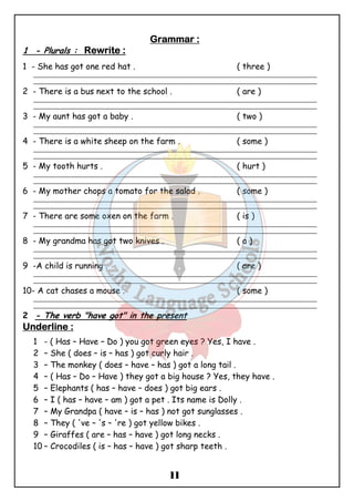 GGGGrrrraaaammmmmmmmaaaarrrr :::: 
1 - Plurals : RRRReeeewwwwrrrriiiitttteeee :::: 
1 - She has got one red hat . ( three ) 
_______________________________________________________________________________________________ 
_______________________________________________________________________________________________ 
2 - There is a bus next to the school . ( are ) 
_______________________________________________________________________________________________ 
_______________________________________________________________________________________________ 
3 - My aunt has got a baby . ( two ) 
_______________________________________________________________________________________________ 
_______________________________________________________________________________________________ 
4 - There is a white sheep on the farm . ( some ) 
_______________________________________________________________________________________________ 
_______________________________________________________________________________________________ 
5 - My tooth hurts . ( hurt ) 
_______________________________________________________________________________________________ 
_______________________________________________________________________________________________ 
6 - My mother chops a tomato for the salad . ( some ) 
_______________________________________________________________________________________________ 
_______________________________________________________________________________________________ 
7 - There are some oxen on the farm . ( is ) 
_______________________________________________________________________________________________ 
_______________________________________________________________________________________________ 
8 - My grandma has got two knives . ( a ) 
_______________________________________________________________________________________________ 
_______________________________________________________________________________________________ 
9 -A child is running . ( are ) 
_______________________________________________________________________________________________ 
_______________________________________________________________________________________________ 
10- A cat chases a mouse . ( some ) 
_______________________________________________________________________________________________ 
_______________________________________________________________________________________________ 
2 - The verb "have got" in the present 
UUUUnnnnddddeeeerrrrlllliiiinnnneeee :::: 
1 - ( Has – Have – Do ) you got green eyes ? Yes, I have . 
2 – She ( does – is – has ) got curly hair . 
3 – The monkey ( does – have – has ) got a long tail . 
4 – ( Has – Do – Have ) they got a big house ? Yes, they have . 
5 – Elephants ( has – have – does ) got big ears . 
6 – I ( has – have – am ) got a pet . Its name is Dolly . 
7 – My Grandpa ( have – is – has ) not got sunglasses . 
8 – They ( 've – 's – 're ) got yellow bikes . 
9 – Giraffes ( are – has – have ) got long necks . 
10 – Crocodiles ( is – has – have ) got sharp teeth . 
11 
 