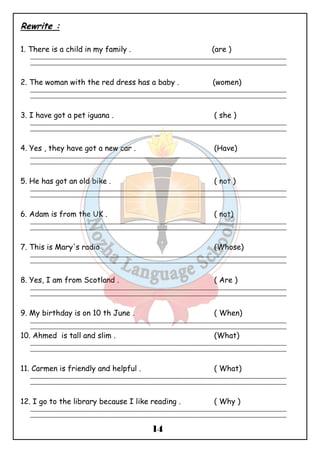 14 
Rewrite : 
1. There is a child in my family . (are ) 
_______________________________________________________________________________________________ 
_______________________________________________________________________________________________ 
2. The woman with the red dress has a baby . (women) 
_______________________________________________________________________________________________ 
_______________________________________________________________________________________________ 
3. I have got a pet iguana . ( she ) 
_______________________________________________________________________________________________ 
_______________________________________________________________________________________________ 
4. Yes , they have got a new car . (Have) 
_______________________________________________________________________________________________ 
_______________________________________________________________________________________________ 
5. He has got an old bike . ( not ) 
_______________________________________________________________________________________________ 
_______________________________________________________________________________________________ 
6. Adam is from the UK . ( not) 
_______________________________________________________________________________________________ 
_______________________________________________________________________________________________ 
7. This is Mary's radio . (Whose) 
_______________________________________________________________________________________________ 
_______________________________________________________________________________________________ 
8. Yes, I am from Scotland . ( Are ) 
_______________________________________________________________________________________________ 
_______________________________________________________________________________________________ 
9. My birthday is on 10 th June . ( When) 
_______________________________________________________________________________________________ 
_______________________________________________________________________________________________ 
10. Ahmed is tall and slim . (What) 
_______________________________________________________________________________________________ 
_______________________________________________________________________________________________ 
11. Carmen is friendly and helpful . ( What) 
_______________________________________________________________________________________________ 
_______________________________________________________________________________________________ 
12. I go to the library because I like reading . ( Why ) 
_______________________________________________________________________________________________ 
_______________________________________________________________________________________________ 
 