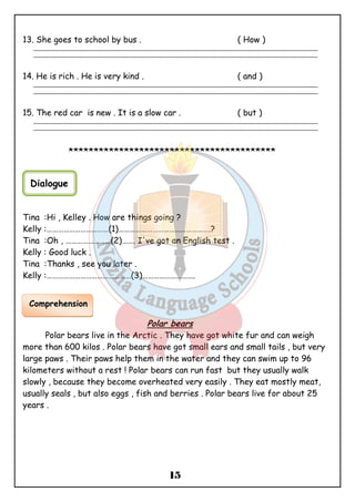 13. She goes to school by bus . ( How ) 
_______________________________________________________________________________________________ 
_______________________________________________________________________________________________ 
14. He is rich . He is very kind . ( and ) 
_______________________________________________________________________________________________ 
_______________________________________________________________________________________________ 
15. The red car is new . It is a slow car . ( but ) 
_______________________________________________________________________________________________ 
_______________________________________________________________________________________________ 
***************************************** 
Tina :Hi , Kelley . How are things going ? 
Kelly :……………………………(1)………………………………………….? 
Tina :Oh , ……………………(2)……. I've got an English test . 
Kelly : Good luck . 
Tina :Thanks , see you later . 
Kelly :………………………………………(3)………………………. 
Polar bears 
Polar bears live in the Arctic . They have got white fur and can weigh 
more than 600 kilos . Polar bears have got small ears and small tails , but very 
large paws . Their paws help them in the water and they can swim up to 96 
kilometers without a rest ! Polar bears can run fast but they usually walk 
slowly , because they become overheated very easily . They eat mostly meat, 
usually seals , but also eggs , fish and berries . Polar bears live for about 25 
years . 
15 
Dialogue 
Comprehension 
 