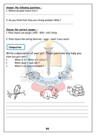 Answer the following questions : 
1. Where do polar bears live ? 
…………………………………………………………………………………………………………………… 
2. Do you think that they are strong animals ?Why ? 
…………………………………………………………………………………………………………………… 
Choose the correct answer : 
1. Polar bears can weigh ( 600 – 500 – 610 ) kilos. 
2. Polar bears like eating (berries – eggs – meat ) very much . 
Write a description of your pet. These questions may help you: 
Have you got a pet ? 
· What is it ? What is it called ? 
· What does it look like ? 
· What's its favourite food ? 
……………………………………………………………………………………………………………………… 
…………………………………………………………………………………………………………………………… 
…………………………………………………………………………………………………………………………… 
…………………………………………………………………………………………………………………………… 
…………………………………………………………………………………………………………………………… 
16 
Composition 
 