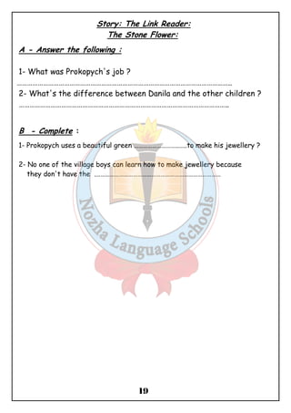 Story: The Link Reader: 
The Stone Flower: 
19 
A - Answer the following : 
1- What was Prokopych's job ? 
………………………………………………………………………………………………………….. 
2- What's the difference between Danila and the other children ? 
……………………………………………………………………………………………………….. 
B - Complete : 
1- Prokopych uses a beautiful green ………………………..…..to make his jewellery ? 
2- No one of the village boys can learn how to make jewellery because 
they don't have the .……………………………………………………………………… 
 