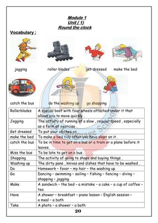 MMMMoooodddduuuulllleeee 1 
UUUUnnnniiiitttt (((( 1)))) 
RRRRoooouuuunnnndddd tttthhhheeee cccclllloooocccckkkk 
20 
VVVVooooccccaaaabbbbuuuullllaaaarrrryyyy :::: 
jogging roller blades get dressed make the bed 
catch the bus do the washing up go shopping 
Rollerblades A special boot with four wheels attached under it that 
allows you to move quickly . 
Jogging The activity of running at a slow , regular speed , especially 
as a form of exercise . 
Get dressed To put your clothes on . 
make the bed To make a bed tidy after you have slept on it . 
catch the bus To be in time to get on a bus or a train or a plane before it 
leaves. 
Miss the bus To be late to get on a bus . 
Shopping The activity of going to shops and buying things . 
Washing up The dirty pans , knives and dishes that have to be washed . 
Do Homework – favor – my hair – the washing up 
Go Dancing – swimming – sailing – fishing – fencing – diving – 
shopping – jogging 
Make A sandwich – the bed – a mistake – a cake – a cup of coffee – 
tea 
Have A shower – breakfast – piano lesson – English session – 
a meal – a bath 
Take A photo – a shower – a bath 
 