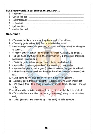PPPPuuuutttt tttthhhheeeesssseeee wwwwoooorrrrddddssss iiiinnnn sssseeeennnntttteeeennnncccceeeessss oooonnnn yyyyoooouuuurrrr oooowwwwnnnn :::: 
1 - Jogging : ………………………………………………………………………………………………………… 
2 –Catch the bus : ……………………………………………………………………………………………… 
3 -Rollerblades : ………………………………………………………………………………………………… 
4 – Shopping : ………………………………………………………………………………………………………… 
5 –get dressed : ………………………………………………………………………………………………………… 
6 – make the bed : ………………………………………………………………………………………………… 
21 
UUUUnnnnddddeeeerrrrlllliiiinnnneeee :::: 
1 - I always ( make – do – have ) my homework after dinner . 
2 – I usually go to school by ( foot – rollerblades – car ) . 
3 - Mary always makes the (washing up – bed – dressed) before she goes 
to school. 
4 – ( How – What – When ) do you get to school ? I usually go by car . 
5 – Do you need anything from the supermarket ? I am going ( shopping – 
washing up – swimming ) . 
6 – I usually go to school on my ( foot – train – rollerblades ) . 
7 – My mother ( does – goes – has ) the washing up every day . 
8 – My cousin ( gets – does – goes ) dressed before she goes to school . 
9 – Ahmed comes to school late because he (does – misses – catches) the 
bus. 
10 – I am going to the club today to ( do – make – go ) jogging . 
11 - I usually get ( dressed – caught – jogged ) before I eat breakfast . 
12 – We have a trip , so I bring my camera to take some ( shower – photos – 
bath ) . 
13 – ( How – What – Where ) time do you go to the club ?At six o'clock. 
14 – I ( catch the bus – miss the bus – go shopping ) early to be at school 
early . 
15 – I do ( jogging – the washing up – the bed ) to help my mum . 
 