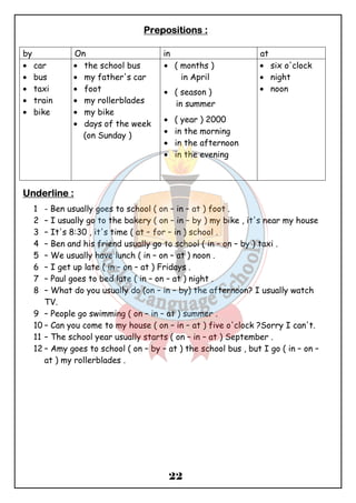 PPPPrrrreeeeppppoooossssiiiittttiiiioooonnnnssss :::: 
by On in at 
· car 
· bus 
· taxi 
· train 
· bike 
22 
· the school bus 
· my father's car 
· foot 
· my rollerblades 
· my bike 
· days of the week 
(on Sunday ) 
· ( months ) 
in April 
· ( season ) 
in summer 
· ( year ) 2000 
· in the morning 
· in the afternoon 
· in the evening 
· six o'clock 
· night 
· noon 
UUUUnnnnddddeeeerrrrlllliiiinnnneeee :::: 
1 - Ben usually goes to school ( on – in – at ) foot . 
2 – I usually go to the bakery ( on – in – by ) my bike , it's near my house 
3 – It's 8:30 , it's time ( at – for – in ) school . 
4 – Ben and his friend usually go to school ( in – on – by ) taxi . 
5 – We usually have lunch ( in – on – at ) noon . 
6 – I get up late ( in – on – at ) Fridays . 
7 – Paul goes to bed late ( in – on – at ) night . 
8 – What do you usually do (on – in – by) the afternoon? I usually watch 
TV. 
9 – People go swimming ( on – in – at ) summer . 
10 – Can you come to my house ( on – in – at ) five o'clock ?Sorry I can't. 
11 – The school year usually starts ( on – in – at ) September . 
12 – Amy goes to school ( on – by – at ) the school bus , but I go ( in – on – 
at ) my rollerblades . 
 