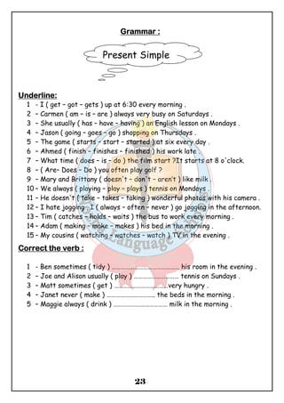 GGGGrrrraaaammmmmmmmaaaarrrr :::: 
Present Simple 
23 
UUUUnnnnddddeeeerrrrlllliiiinnnneeee:::: 
1 - I ( get – got – gets ) up at 6:30 every morning . 
2 – Carmen ( am – is – are ) always very busy on Saturdays . 
3 – She usually ( has – have – having ) an English lesson on Mondays . 
4 – Jason ( going – goes – go ) shopping on Thursdays . 
5 – The game ( starts – start – started ) at six every day . 
6 – Ahmed ( finish – finishes – finished ) his work late . 
7 – What time ( does – is – do ) the film start ?It starts at 8 o'clock. 
8 – ( Are– Does – Do ) you often play golf ? 
9 – Mary and Brittany ( doesn't – don't – aren’t ) like milk . 
10 – We always ( playing – play – plays ) tennis on Mondays . 
11 – He doesn't ( take – takes – taking ) wonderful photos with his camera . 
12 – I hate jogging , I ( always – often – never ) go jogging in the afternoon. 
13 – Tim ( catches – holds – waits ) the bus to work every morning . 
14 – Adam ( making – make – makes ) his bed in the morning . 
15 – My cousins ( watching – watches – watch ) TV in the evening . 
CCCCoooorrrrrrrreeeecccctttt tttthhhheeee vvvveeeerrrrbbbb :::: 
1 - Ben sometimes ( tidy ) ……………………………………… his room in the evening . 
2 – Joe and Alison usually ( play ) ………………………… tennis on Sundays . 
3 – Matt sometimes ( get ) ………………………………very hungry . 
4 – Janet never ( make ) ………………………….. the beds in the morning . 
5 – Maggie always ( drink ) ……………………………… milk in the morning . 
 