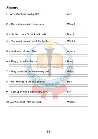 25 
RRRReeeewwwwrrrriiiitttteeee :::: 
1 - My sister lives in a big flat . ( not ) 
_______________________________________________________________________________________________ 
_______________________________________________________________________________________________ 
2 - The bank closes at five o'clock . ( When ) 
_______________________________________________________________________________________________ 
_______________________________________________________________________________________________ 
3 - No, Sara doesn't drink milk daily . ( Does ) 
_______________________________________________________________________________________________ 
_______________________________________________________________________________________________ 
4 - She wants rice and meat for lunch . ( What ) 
_______________________________________________________________________________________________ 
_______________________________________________________________________________________________ 
5 - He doesn't drink coffee . ( never ) 
_______________________________________________________________________________________________ 
_______________________________________________________________________________________________ 
6 - They go to school by bus . ( How ) 
_______________________________________________________________________________________________ 
_______________________________________________________________________________________________ 
7 - They catch the bus early every day . ( Maha ) 
_______________________________________________________________________________________________ 
_______________________________________________________________________________________________ 
8 - Yes, they go to the club on foot . ( Do ) 
_______________________________________________________________________________________________ 
_______________________________________________________________________________________________ 
9 - I get up at nine o'clock every day . ( not ) 
_______________________________________________________________________________________________ 
_______________________________________________________________________________________________ 
10- Martin comes from Scotland. ( Where ) 
_______________________________________________________________________________________________ 
_______________________________________________________________________________________________ 
 