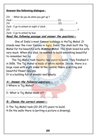 26 
AAAAnnnnsssswwwweeeerrrr tttthhhheeee ffffoooolllllllloooowwwwiiiinnnngggg ddddiiiiaaaalllloooogggguuuueeee :::: 
Jill : What do you do when you get up ? 
Jack : ……………………………………………………………………………(1)…………………… . 
Jill : ……………………………………………………………………………(2)……………………… ? 
Jack : I go to school at eight o'clock . 
Jill : ………………………………………………………………………………(3)……………………… ? 
Jack : I go to school by bus . 
Read the following passage and answer the questions:- 
One of India's most famous buildings is theTaj Mahal .It 
stands near the river Yamuna in Agra, India. The shah built the Taj 
Mahal for his beautiful wife Mumtaz Mahal. The Shah loved his wife 
very much. When she died, he wanted to build something beautiful 
to remember her by. 
The Taj Mahal took twenty-two years to build. They finished it 
in 1656. The Taj Mahal is made of white marble .Inside, there is a 
large room with eight sides .in the centre, there is writing and 
beautiful flower designs. 
It is a building full of wonder and beauty. 
A- Answer the following questions:- 
1-Where is Taj Mahal? 
……………………………………………………………………………….. 
2- What is Taj Mahal made of? 
……………………………………………………………………………… 
B- Choose the correct answer:- 
3-The Taj Mahal took (22-25-27) years to build. 
4-On the walls there is (writing-a picture-a drawing). 
 