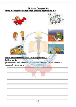 PPPPiiiiccccttttoooorrrriiiiaaaallll CCCCoooommmmppppoooossssiiiittttiiiioooonnnn 
WWWWrrrriiiitttteeee aaaa sssseeeennnntttteeeennnncccceeee uuuunnnnddddeeeerrrr eeeeaaaacccchhhh ppppiiiiccccttttuuuurrrreeee ddddeeeessssccccrrrriiiibbbbiiiinnnngggg iiiitttt ???? 
Write four sentences about your daily routine : 
Guiding words: 
get dressed – have breakfast –school bus – friends – make the bed – 
homework – sleep early 
_______________________________________________________________________________________________ 
_______________________________________________________________________________________________ 
_______________________________________________________________________________________________ 
_______________________________________________________________________________________________ 
_______________________________________________________________________________________________ 
_______________________________________________________________________________________________ 
_______________________________________________________________________________________________ 
_______________________________________________________________________________________________ 
_______________________________________________________________________________________________ 
_______________________________________________________________________________________________ 
_______________________________________________________________________________________________ 
_______________________________________________________________________________________________ 
_______________________________________________________________________________________________ 
27 
 