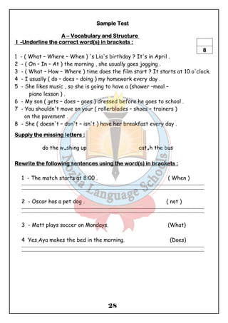 SSSSaaaammmmpppplllleeee TTTTeeeesssstttt 
AAAA – VVVVooooccccaaaabbbbuuuullllaaaarrrryyyy aaaannnndddd SSSSttttrrrruuuuccccttttuuuurrrreeee 
IIII -UUUUnnnnddddeeeerrrrlllliiiinnnneeee tttthhhheeee ccccoooorrrrrrrreeeecccctttt wwwwoooorrrrdddd((((ssss)))) iiiinnnn bbbbrrrraaaacccckkkkeeeettttssss :::: 
8 
1 - ( What – Where – When ) 's Lia's birthday ? It's in April . 
2 - ( On – In – At ) the morning , she usually goes jogging . 
3 - ( What – How – Where ) time does the film start ? It starts at 10 o'clock. 
4 - I usually ( do – does – doing ) my homework every day . 
5 - She likes music , so she is going to have a (shower –meal – 
28 
piano lesson ) . 
6 - My son ( gets – does – goes ) dressed before he goes to school . 
7 - You shouldn't move on your ( rollerblades – shoes – trainers ) 
on the pavement . 
8 - She ( doesn't – don't – isn't ) have her breakfast every day . 
SSSSuuuuppppppppllllyyyy tttthhhheeee mmmmiiiissssssssiiiinnnngggg lllleeeetttttttteeeerrrrssss :::: 
do the w.shing up cat.h the bus 
RRRReeeewwwwrrrriiiitttteeee tttthhhheeee ffffoooolllllllloooowwwwiiiinnnngggg sssseeeennnntttteeeennnncccceeeessss uuuussssiiiinnnngggg tttthhhheeee wwwwoooorrrrdddd((((ssss)))) iiiinnnn bbbbrrrraaaacccckkkkeeeettttssss :::: 
1 - The match starts at 8:00 . ( When ) 
_______________________________________________________________________________________________ 
_______________________________________________________________________________________________ 
2 - Oscar has a pet dog . ( not ) 
_______________________________________________________________________________________________ 
_______________________________________________________________________________________________ 
3 - Matt plays soccer on Mondays. (What) 
4 Yes,Aya makes the bed in the morning. (Does) 
_______________________________________________________________________________________________ 
_______________________________________________________________________________________________ 
 