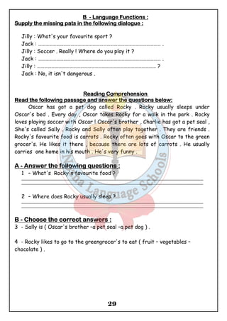 BBBB - LLLLaaaannnngggguuuuaaaaggggeeee FFFFuuuunnnnccccttttiiiioooonnnnssss :::: 
SSSSuuuuppppppppllllyyyy tttthhhheeee mmmmiiiissssssssiiiinnnngggg ppppaaaattttssss iiiinnnn tttthhhheeee ffffoooolllllllloooowwwwiiiinnnngggg ddddiiiiaaaalllloooogggguuuueeee :::: 
Jilly : What's your favourite sport ? 
Jack : ………………………………………………………………………………………… . 
Jilly : Soccer . Really ! Where do you play it ? 
Jack : ………………………………………………………………………………………… . 
Jilly : ……………………………………………………………………………………… ? 
Jack : No, it isn't dangerous . 
RRRReeeeaaaaddddiiiinnnngggg CCCCoooommmmpppprrrreeeehhhheeeennnnssssiiiioooonnnn 
RRRReeeeaaaadddd tttthhhheeee ffffoooolllllllloooowwwwiiiinnnngggg ppppaaaassssssssaaaaggggeeee aaaannnndddd aaaannnnsssswwwweeeerrrr tttthhhheeee qqqquuuueeeessssttttiiiioooonnnnssss bbbbeeeelllloooowwww:::: 
Oscar has got a pet dog called Rocky . Rocky usually sleeps under 
Oscar's bed . Every day , Oscar takes Rocky for a walk in the park . Rocky 
loves playing soccer with Oscar ! Oscar's brother , Charlie has got a pet seal , 
She's called Sally . Rocky and Sally often play together . They are friends . 
Rocky's favourite food is carrots . Rocky often goes with Oscar to the green 
grocer's. He likes it there , because there are lots of carrots . He usually 
carries one home in his mouth . He's very funny . 
AAAA - AAAAnnnnsssswwwweeeerrrr tttthhhheeee ffffoooolllllllloooowwwwiiiinnnngggg qqqquuuueeeessssttttiiiioooonnnnssss :::: 
1 – What's Rocky's favourite food ? 
_______________________________________________________________________________________________ 
_______________________________________________________________________________________________ 
2 – Where does Rocky usually sleep ? 
_______________________________________________________________________________________________ 
_______________________________________________________________________________________________ 
BBBB - CCCChhhhoooooooosssseeee tttthhhheeee ccccoooorrrrrrrreeeecccctttt aaaannnnsssswwwweeeerrrrssss : 
3 - Sally is ( Oscar's brother –a pet seal –a pet dog ) . 
4 - Rocky likes to go to the greengrocer's to eat ( fruit – vegetables – 
chocolate ) . 
29 
 