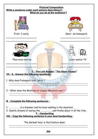 PPPPiiiiccccttttoooorrrriiiiaaaallll CCCCoooommmmppppoooossssiiiittttiiiioooonnnn 
WWWWrrrriiiitttteeee aaaa sssseeeennnntttteeeennnncccceeee uuuunnnnddddeeeerrrr eeeeaaaacccchhhh ppppiiiiccccttttuuuurrrreeee ddddeeeessssccccrrrriiiibbbbiiiinnnngggg iiiitttt :::: 
WWWWhhhhaaaatttt ddddoooo yyyyoooouuuu ddddoooo aaaatttt tttthhhheeee wwwweeeeeeeekkkkeeeennnndddd ???? 
First- I-early Next- do-homework 
_____________________ ____________________ 
_____________________ _____________________ 
Then-nice-stories Later-watch-TV 
_____________________ ____________________ 
_____________________ _____________________ 
EEEE - TTTThhhheeee LLLLiiiinnnnkkkk RRRReeeeaaaaddddeeeerrrr """" TTTThhhheeee SSSSttttoooonnnneeee FFFFloooowwwweeeerrrr" 
VVVVIIIIIIII – A - AAAAnnnnsssswwwweeeerrrr tttthhhheeee ffffoooolllllllloooowwwwiiiinnnngggg qqqquuuueeeessssttttiiiioooonnnnssss :::: 
30 
1 Why does Prokopych love Danila ? 
_______________________________________________________________________________________________ 
_______________________________________________________________________________________________ 
2 – What does the Mistress of Copper Mountain own ? 
_______________________________________________________________________________________________ 
_______________________________________________________________________________________________ 
BBBB - CCCCoooommmmpppplllleeeetttteeee tttthhhheeee ffffoooolllllllloooowwwwiiiinnnngggg sssseeeennnntttteeeennnncccceeeessss :::: 
1- ……………….. is a dreamer and he loves walking in the mountain . 
2- Damile dreams of seeing the …………………..and thinks about it all the time . 
FFFF - HHHHaaaannnnddddwwwwrrrriiiittttiiiinnnngggg 
VVVVIIIIIIIIIIII - CCCCooooppppyyyy tttthhhheeee ffffoooolllllllloooowwwwiiiinnnngggg sssseeeennnntttteeeennnncccceeee iiiinnnn yyyyoooouuuurrrr bbbbeeeesssstttt hhhhaaaannnnddddwwwwrrrriiiittttiiiinnnngggg :::: 
The darkest hour is that before down . 
_______________________________________________________________________________________________ 
_______________________________________________________________________________________________ 
 