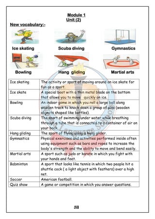 MMMMoooodddduuuulllleeee 1 
Unnnniiiitttt ((((2) 
31 
NNNNeeeewwww vvvvooooccccaaaabbbbuuuullllaaaarrrryyyy::::- 
Icccceeee sssskkkkaaaattttiiiinnnngggg Sccccuuuubbbbaaaa ddddiiiivvvviiiinnnngggg GGGGyyyymmmmnnnnaaaassssttttiiiiccccssss 
BBBBoooowwwwlllliiiinnnngggg HHHHaaaannnngggg gggglllliiiiddddiiiinnnngggg MMMMaaaarrrrttttiiiiaaaallll aaaarrrrttttssss 
Ice skating The activity or sport of moving around on ice skate for 
fun as a sport. 
Ice skate A special boot with a thin metal blade on the bottom 
that allows you to move quickly on ice. 
Bowling An indoor game in which you roll a large ball along 
wooden track to knock down a group of pins (wooden 
objects shaped like bottles). 
Scuba diving The sport of swimming under water while breathing 
through a tube that is connected to a container of air on 
your back. 
Hang gliding The sport of flying using a hang glider. 
Gymnastics Physical exercises and activities performed inside often 
using equipment such as bars and ropes to increase the 
body's strength and the ability to move and bend easily. 
Martial arts A sport such as judo or karate in which you fight with 
your hands and feet. 
Babminton A sport that looks like tennis in which two people hit a 
shuttle cock ( a light object with feathers) over a high 
net. 
Soccer American football. 
Quiz show A game or competition in which you answer questions. 
 